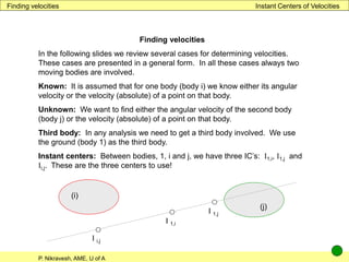 P. Nikravesh, AME, U of A
Instant Centers of Velocities
Finding velocities
Finding velocities
In the following slides we review several cases for determining velocities.
These cases are presented in a general form. In all these cases always two
moving bodies are involved.
Known: It is assumed that for one body (body i) we know either its angular
velocity or the velocity (absolute) of a point on that body.
Unknown: We want to find either the angular velocity of the second body
(body j) or the velocity (absolute) of a point on that body.
Third body: In any analysis we need to get a third body involved. We use
the ground (body 1) as the third body.
Instant centers: Between bodies, 1, i and j, we have three IC’s: I1,i, I1,j and
Ii,j. These are the three centers to use!
I i,j
(i)
(j)
I 1,i
I 1,j
 