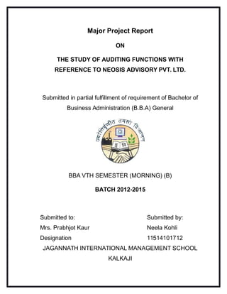 Major Project Report
ON
THE STUDY OF AUDITING FUNCTIONS WITH
REFERENCE TO NEOSIS ADVISORY PVT. LTD.
Submitted in partial fulfillment of requirement of Bachelor of
Business Administration (B.B.A) General
BBA VTH SEMESTER (MORNING) (B)
BATCH 2012-2015
Submitted to: Submitted by:
Mrs. Prabhjot Kaur Neela Kohli
Designation 11514101712
JAGANNATH INTERNATIONAL MANAGEMENT SCHOOL
KALKAJI
 