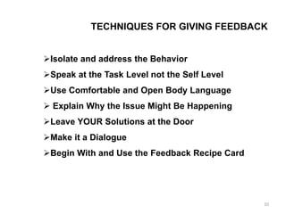 TECHNIQUES FOR GIVING FEEDBACK
Isolate and address the Behavior
Speak at the Task Level not the Self Level
Use Comfortable and Open Body Language
 Explain Why the Issue Might Be Happening
Leave YOUR Solutions at the Door
Make it a Dialogue
Begin With and Use the Feedback Recipe Card
10
 