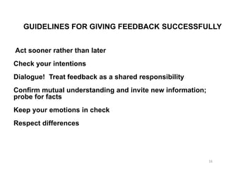 GUIDELINES FOR GIVING FEEDBACK SUCCESSFULLY
Act sooner rather than later
Check your intentions
Dialogue! Treat feedback as a shared responsibility
Confirm mutual understanding and invite new information;
probe for facts
Keep your emotions in check
Respect differences
16
 