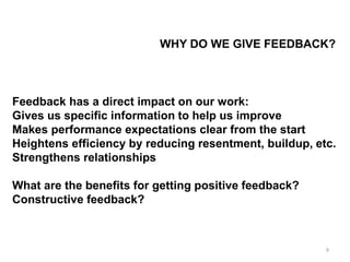 WHY DO WE GIVE FEEDBACK?
Feedback has a direct impact on our work:
Gives us specific information to help us improve
Makes performance expectations clear from the start
Heightens efficiency by reducing resentment, buildup, etc.
Strengthens relationships
What are the benefits for getting positive feedback?
Constructive feedback?
9
 