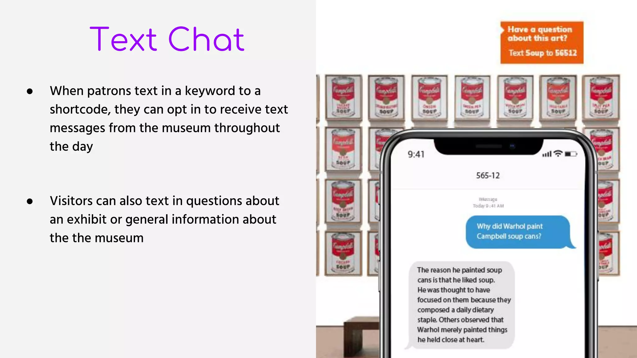 Text Chat
● When patrons text in a keyword to a
shortcode, they can opt in to receive text
messages from the museum throughout
the day
● Visitors can also text in questions about
an exhibit or general information about
the the museum
 