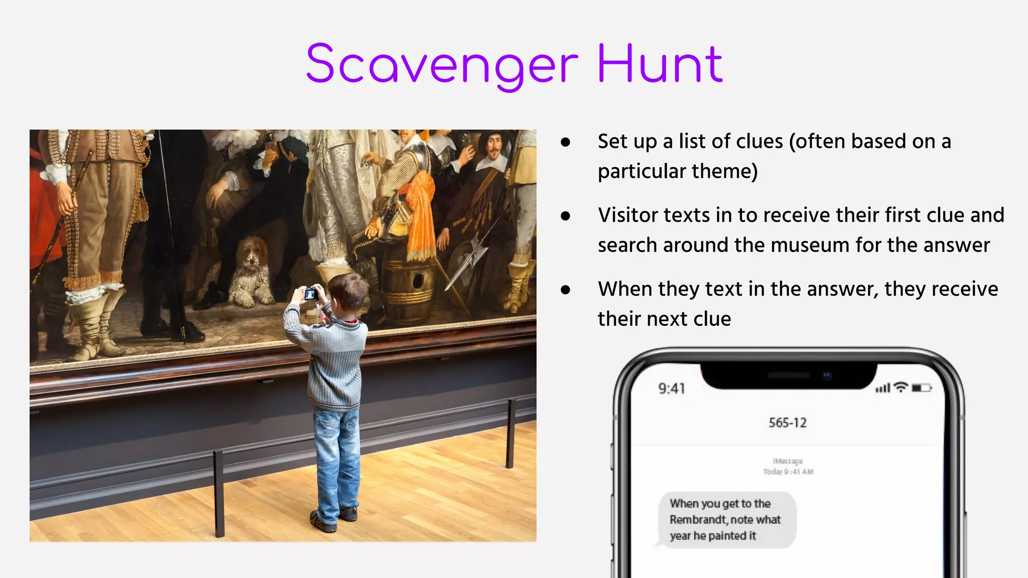 Scavenger Hunt
● Set up a list of clues (often based on a
particular theme)
● Visitor texts in to receive their first clue and
search around the museum for the answer
● When they text in the answer, they receive
their next clue
 