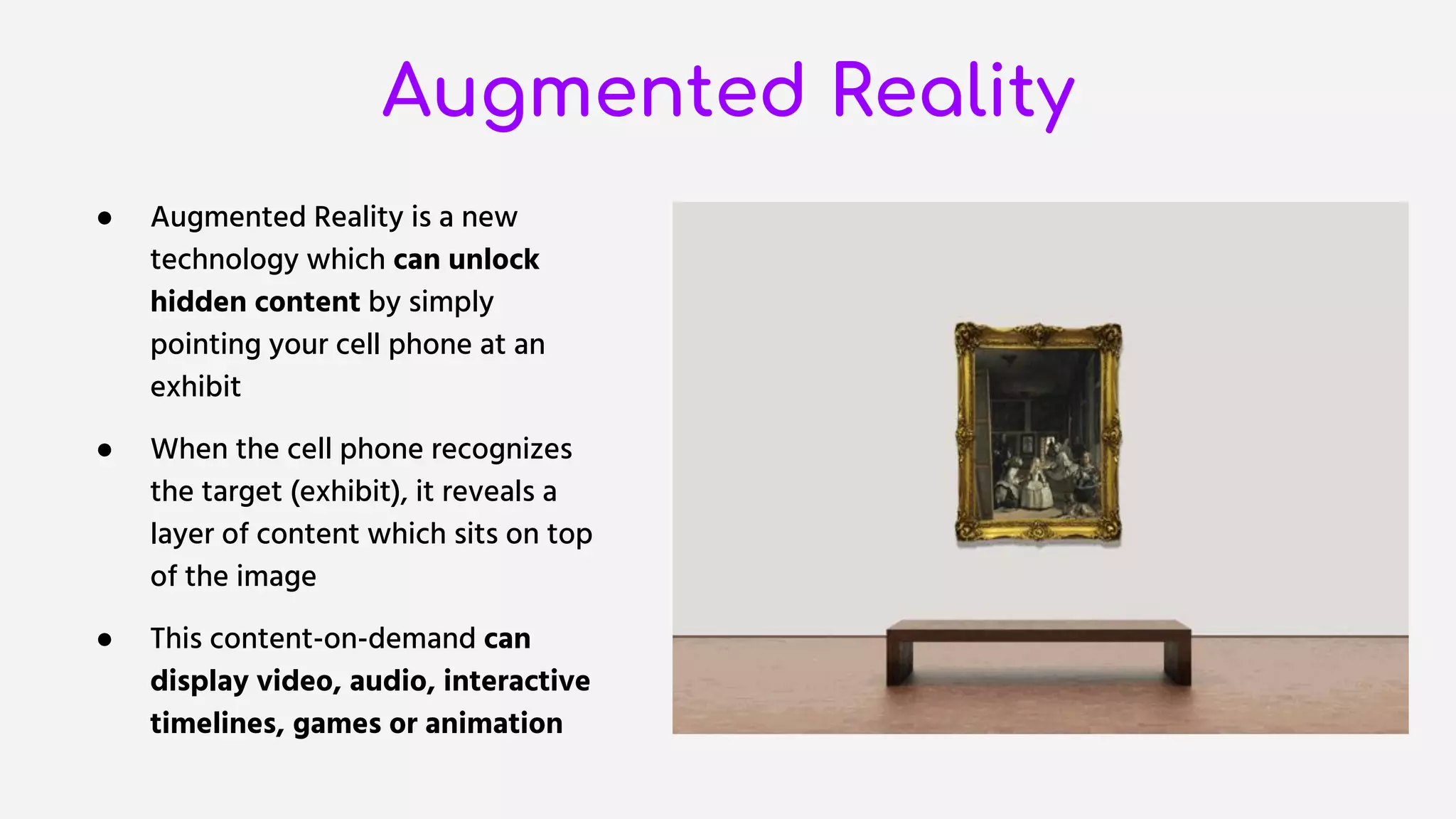 Augmented Reality
● Augmented Reality is a new
technology which can unlock
hidden content by simply
pointing your cell phone at an
exhibit
● When the cell phone recognizes
the target (exhibit), it reveals a
layer of content which sits on top
of the image
● This content-on-demand can
display video, audio, interactive
timelines, games or animation
 