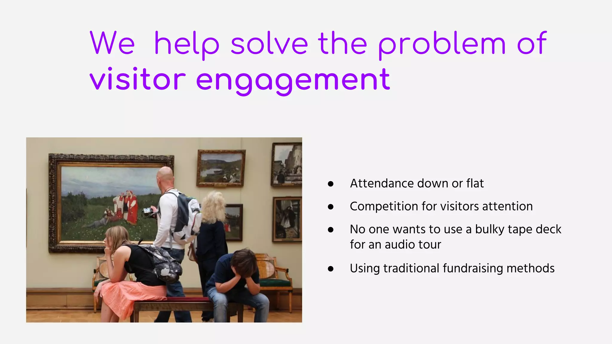 We help solve the problem of
visitor engagement
● Attendance down or flat
● Competition for visitors attention
● No one wants to use a bulky tape deck
for an audio tour
● Using traditional fundraising methods
 