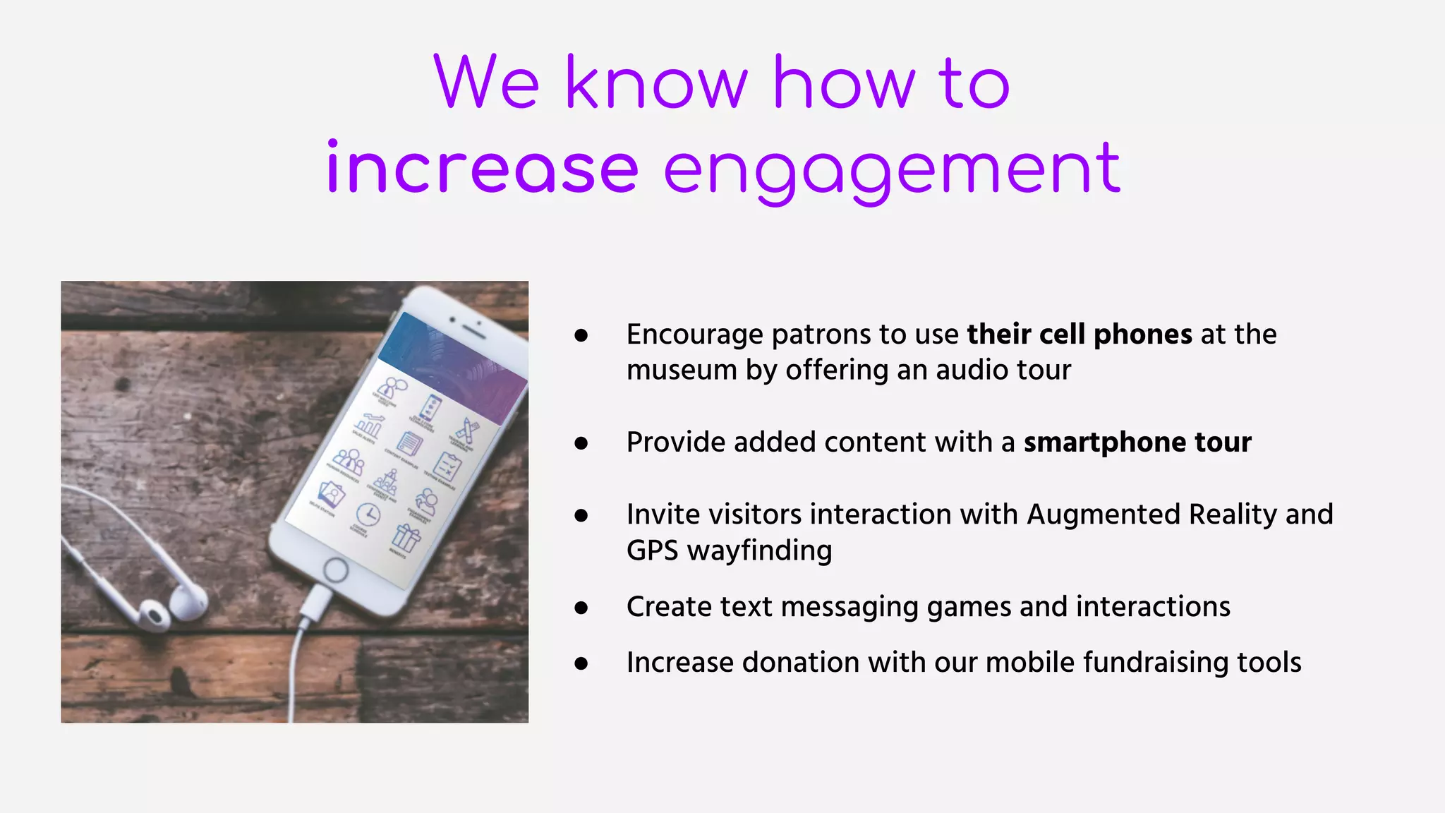 We know how to
increase engagement
● Encourage patrons to use their cell phones at the
museum by offering an audio tour
● Provide added content with a smartphone tour
● Invite visitors interaction with Augmented Reality and
GPS wayfinding
● Create text messaging games and interactions
● Increase donation with our mobile fundraising tools
 