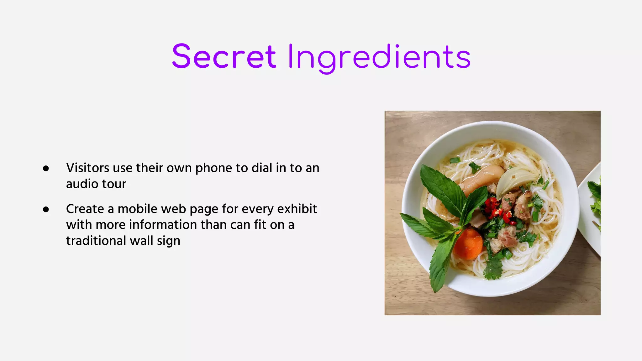 Secret Ingredients
● Visitors use their own phone to dial in to an
audio tour
● Create a mobile web page for every exhibit
with more information than can fit on a
traditional wall sign
 