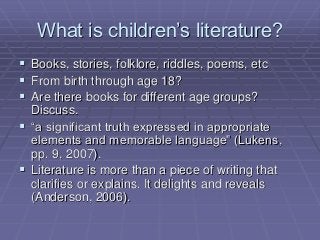 What is children’s literature?
 Books, stories, folklore, riddles, poems, etc
 From birth through age 18?
 Are there books for different age groups?
Discuss.
 “a significant truth expressed in appropriate
elements and memorable language” (Lukens,
pp. 9, 2007).
 Literature is more than a piece of writing that
clarifies or explains. It delights and reveals
(Anderson, 2006).
 