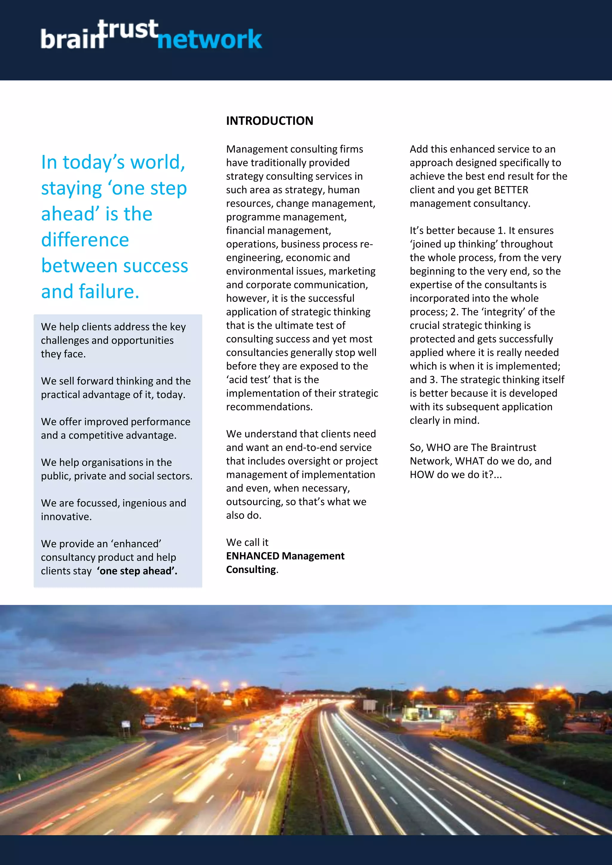 INTRODUCTION
Management consulting firms
have traditionally provided
strategy consulting services in
such area as strategy, human
resources, change management,
programme management,
financial management,
operations, business process re-
engineering, economic and
environmental issues, marketing
and corporate communication,
however, it is the successful
application of strategic thinking
that is the ultimate test of
consulting success and yet most
consultancies generally stop well
before they are exposed to the
‘acid test’ that is the
implementation of their strategic
recommendations.
We understand that clients need
and want an end-to-end service
that includes oversight or project
management of implementation
and even, when necessary,
outsourcing, so that’s what we
also do.
We call it
ENHANCED Management
Consulting.
Add this enhanced service to an
approach designed specifically to
achieve the best end result for the
client and you get BETTER
management consultancy.
It’s better because 1. It ensures
‘joined up thinking’ throughout
the whole process, from the very
beginning to the very end, so the
expertise of the consultants is
incorporated into the whole
process; 2. The ‘integrity’ of the
crucial strategic thinking is
protected and gets successfully
applied where it is really needed
which is when it is implemented;
and 3. The strategic thinking itself
is better because it is developed
with its subsequent application
clearly in mind.
So, WHO are The Braintrust
Network, WHAT do we do, and
HOW do we do it?...
In today’s world,
staying ‘one step
ahead’ is the
difference
between success
and failure.
We help clients address the key
challenges and opportunities
they face.
We sell forward thinking and the
practical advantage of it, today.
We offer improved performance
and a competitive advantage.
We help organisations in the
public, private and social sectors.
We are focussed, ingenious and
innovative.
We provide an ‘enhanced’
consultancy product and help
clients stay ‘one step ahead’.
 