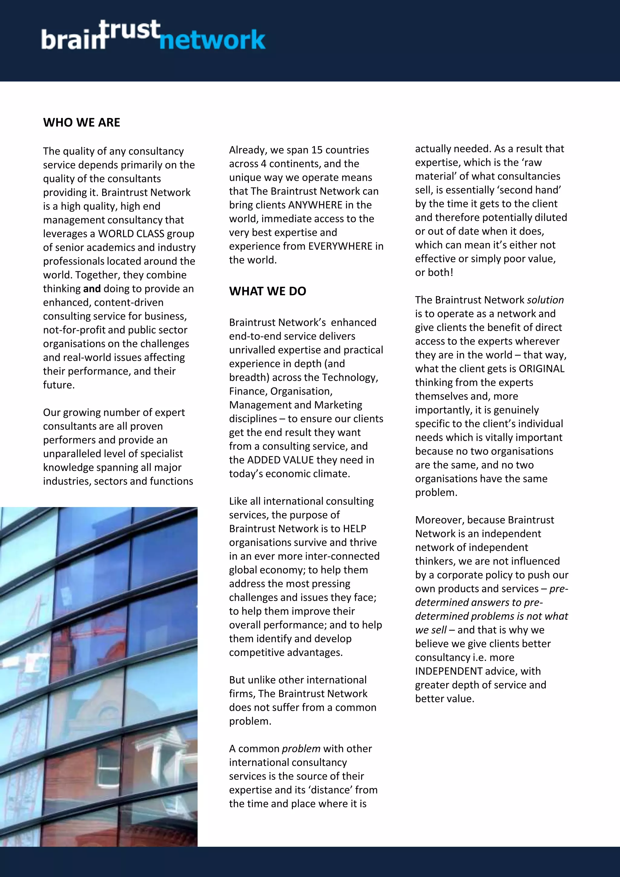 Already, we span 15 countries
across 4 continents, and the
unique way we operate means
that The Braintrust Network can
bring clients ANYWHERE in the
world, immediate access to the
very best expertise and
experience from EVERYWHERE in
the world.
WHAT WE DO
Braintrust Network’s enhanced
end-to-end service delivers
unrivalled expertise and practical
experience in depth (and
breadth) across the Technology,
Finance, Organisation,
Management and Marketing
disciplines – to ensure our clients
get the end result they want
from a consulting service, and
the ADDED VALUE they need in
today’s economic climate.
Like all international consulting
services, the purpose of
Braintrust Network is to HELP
organisations survive and thrive
in an ever more inter-connected
global economy; to help them
address the most pressing
challenges and issues they face;
to help them improve their
overall performance; and to help
them identify and develop
competitive advantages.
But unlike other international
firms, The Braintrust Network
does not suffer from a common
problem.
A common problem with other
international consultancy
services is the source of their
expertise and its ‘distance’ from
the time and place where it is
actually needed. As a result that
expertise, which is the ‘raw
material’ of what consultancies
sell, is essentially ‘second hand’
by the time it gets to the client
and therefore potentially diluted
or out of date when it does,
which can mean it’s either not
effective or simply poor value,
or both!
The Braintrust Network solution
is to operate as a network and
give clients the benefit of direct
access to the experts wherever
they are in the world – that way,
what the client gets is ORIGINAL
thinking from the experts
themselves and, more
importantly, it is genuinely
specific to the client’s individual
needs which is vitally important
because no two organisations
are the same, and no two
organisations have the same
problem.
Moreover, because Braintrust
Network is an independent
network of independent
thinkers, we are not influenced
by a corporate policy to push our
own products and services – pre-
determined answers to pre-
determined problems is not what
we sell – and that is why we
believe we give clients better
consultancy i.e. more
INDEPENDENT advice, with
greater depth of service and
better value.
WHO WE ARE
The quality of any consultancy
service depends primarily on the
quality of the consultants
providing it. Braintrust Network
is a high quality, high end
management consultancy that
leverages a WORLD CLASS group
of senior academics and industry
professionals located around the
world. Together, they combine
thinking and doing to provide an
enhanced, content-driven
consulting service for business,
not-for-profit and public sector
organisations on the challenges
and real-world issues affecting
their performance, and their
future.
Our growing number of expert
consultants are all proven
performers and provide an
unparalleled level of specialist
knowledge spanning all major
industries, sectors and functions
 