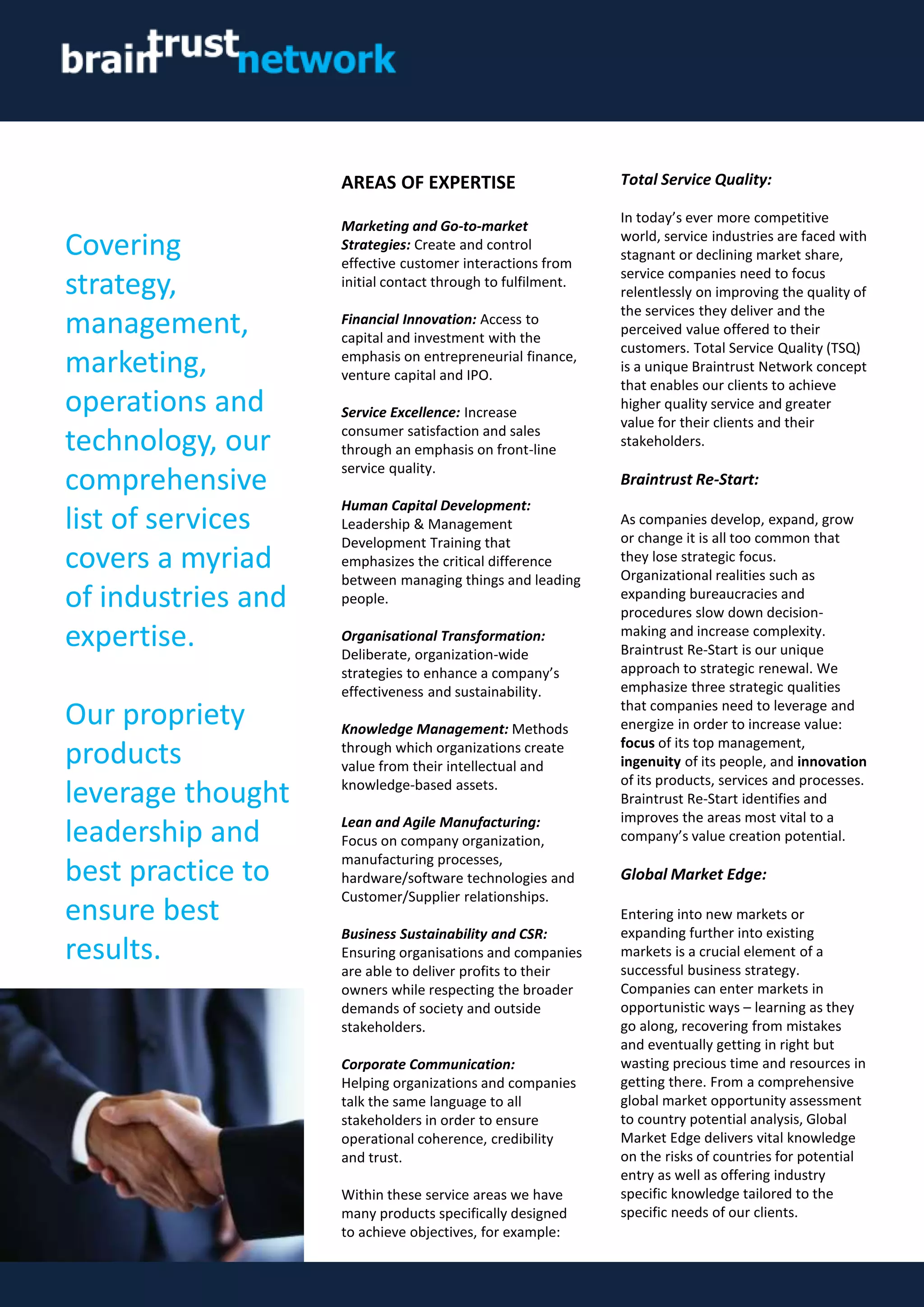 AREAS OF EXPERTISE
Marketing and Go-to-market
Strategies: Create and control
effective customer interactions from
initial contact through to fulfilment.
Financial Innovation: Access to
capital and investment with the
emphasis on entrepreneurial finance,
venture capital and IPO.
Service Excellence: Increase
consumer satisfaction and sales
through an emphasis on front-line
service quality.
Human Capital Development:
Leadership & Management
Development Training that
emphasizes the critical difference
between managing things and leading
people.
Organisational Transformation:
Deliberate, organization-wide
strategies to enhance a company’s
effectiveness and sustainability.
Knowledge Management: Methods
through which organizations create
value from their intellectual and
knowledge-based assets.
Lean and Agile Manufacturing:
Focus on company organization,
manufacturing processes,
hardware/software technologies and
Customer/Supplier relationships.
Business Sustainability and CSR:
Ensuring organisations and companies
are able to deliver profits to their
owners while respecting the broader
demands of society and outside
stakeholders.
Corporate Communication:
Helping organizations and companies
talk the same language to all
stakeholders in order to ensure
operational coherence, credibility
and trust.
Within these service areas we have
many products specifically designed
to achieve objectives, for example:
Covering
strategy,
management,
marketing,
operations and
technology, our
comprehensive
list of services
covers a myriad
of industries and
expertise.
Our propriety
products
leverage thought
leadership and
best practice to
ensure best
results.
Total Service Quality:
In today’s ever more competitive
world, service industries are faced with
stagnant or declining market share,
service companies need to focus
relentlessly on improving the quality of
the services they deliver and the
perceived value offered to their
customers. Total Service Quality (TSQ)
is a unique Braintrust Network concept
that enables our clients to achieve
higher quality service and greater
value for their clients and their
stakeholders.
Braintrust Re-Start:
As companies develop, expand, grow
or change it is all too common that
they lose strategic focus.
Organizational realities such as
expanding bureaucracies and
procedures slow down decision-
making and increase complexity.
Braintrust Re-Start is our unique
approach to strategic renewal. We
emphasize three strategic qualities
that companies need to leverage and
energize in order to increase value:
focus of its top management,
ingenuity of its people, and innovation
of its products, services and processes.
Braintrust Re-Start identifies and
improves the areas most vital to a
company’s value creation potential.
Global Market Edge:
Entering into new markets or
expanding further into existing
markets is a crucial element of a
successful business strategy.
Companies can enter markets in
opportunistic ways – learning as they
go along, recovering from mistakes
and eventually getting in right but
wasting precious time and resources in
getting there. From a comprehensive
global market opportunity assessment
to country potential analysis, Global
Market Edge delivers vital knowledge
on the risks of countries for potential
entry as well as offering industry
specific knowledge tailored to the
specific needs of our clients.
 