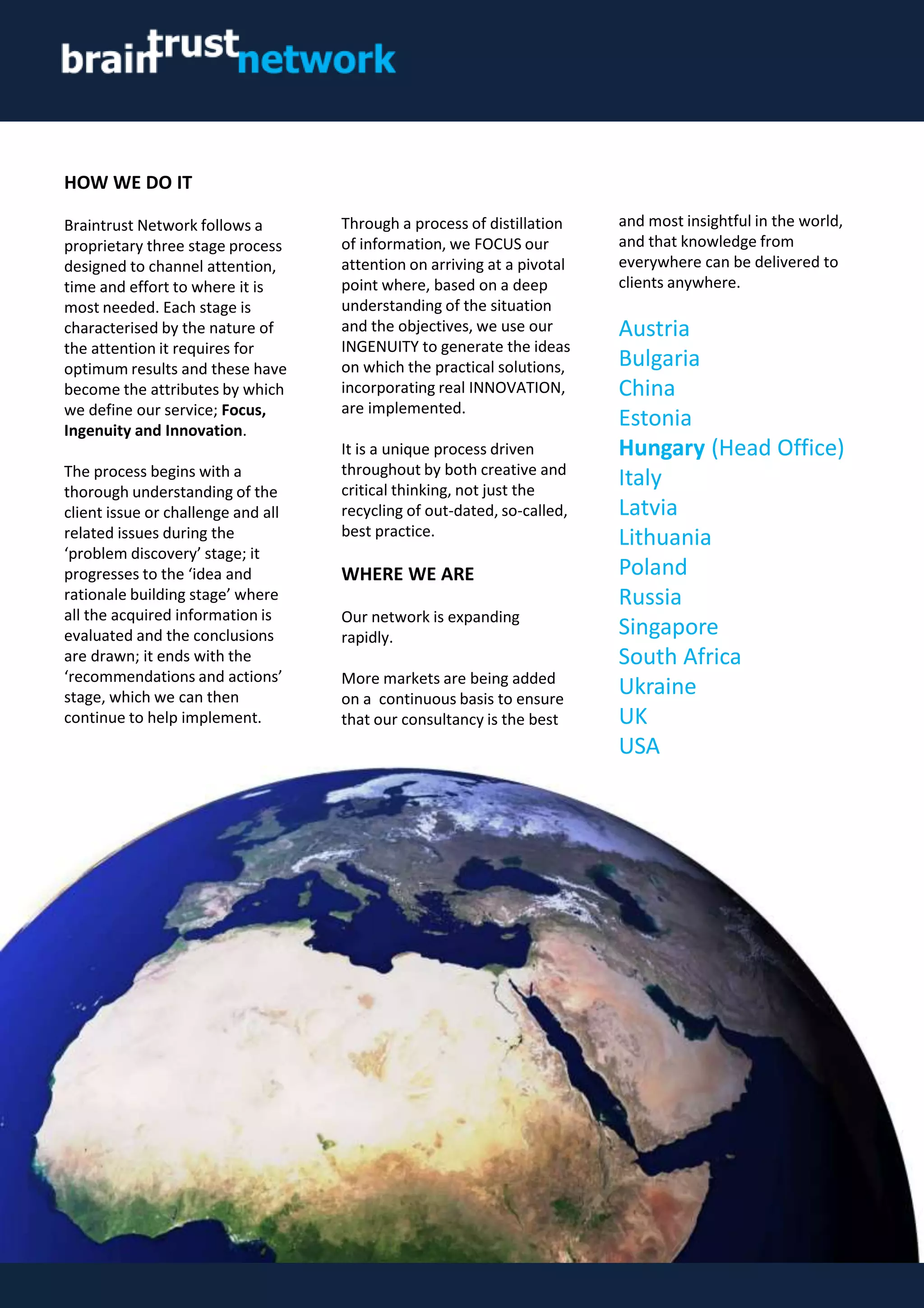 HOW WE DO IT
Braintrust Network follows a
proprietary three stage process
designed to channel attention,
time and effort to where it is
most needed. Each stage is
characterised by the nature of
the attention it requires for
optimum results and these have
become the attributes by which
we define our service; Focus,
Ingenuity and Innovation.
The process begins with a
thorough understanding of the
client issue or challenge and all
related issues during the
‘problem discovery’ stage; it
progresses to the ‘idea and
rationale building stage’ where
all the acquired information is
evaluated and the conclusions
are drawn; it ends with the
‘recommendations and actions’
stage, which we can then
continue to help implement.
Through a process of distillation
of information, we FOCUS our
attention on arriving at a pivotal
point where, based on a deep
understanding of the situation
and the objectives, we use our
INGENUITY to generate the ideas
on which the practical solutions,
incorporating real INNOVATION,
are implemented.
It is a unique process driven
throughout by both creative and
critical thinking, not just the
recycling of out-dated, so-called,
best practice.
WHERE WE ARE
Our network is expanding
rapidly.
More markets are being added
on a continuous basis to ensure
that our consultancy is the best
and most insightful in the world,
and that knowledge from
everywhere can be delivered to
clients anywhere.
Austria
Bulgaria
China
Estonia
Hungary (Head Office)
Italy
Latvia
Lithuania
Poland
Russia
Singapore
South Africa
Ukraine
UK
USA
 