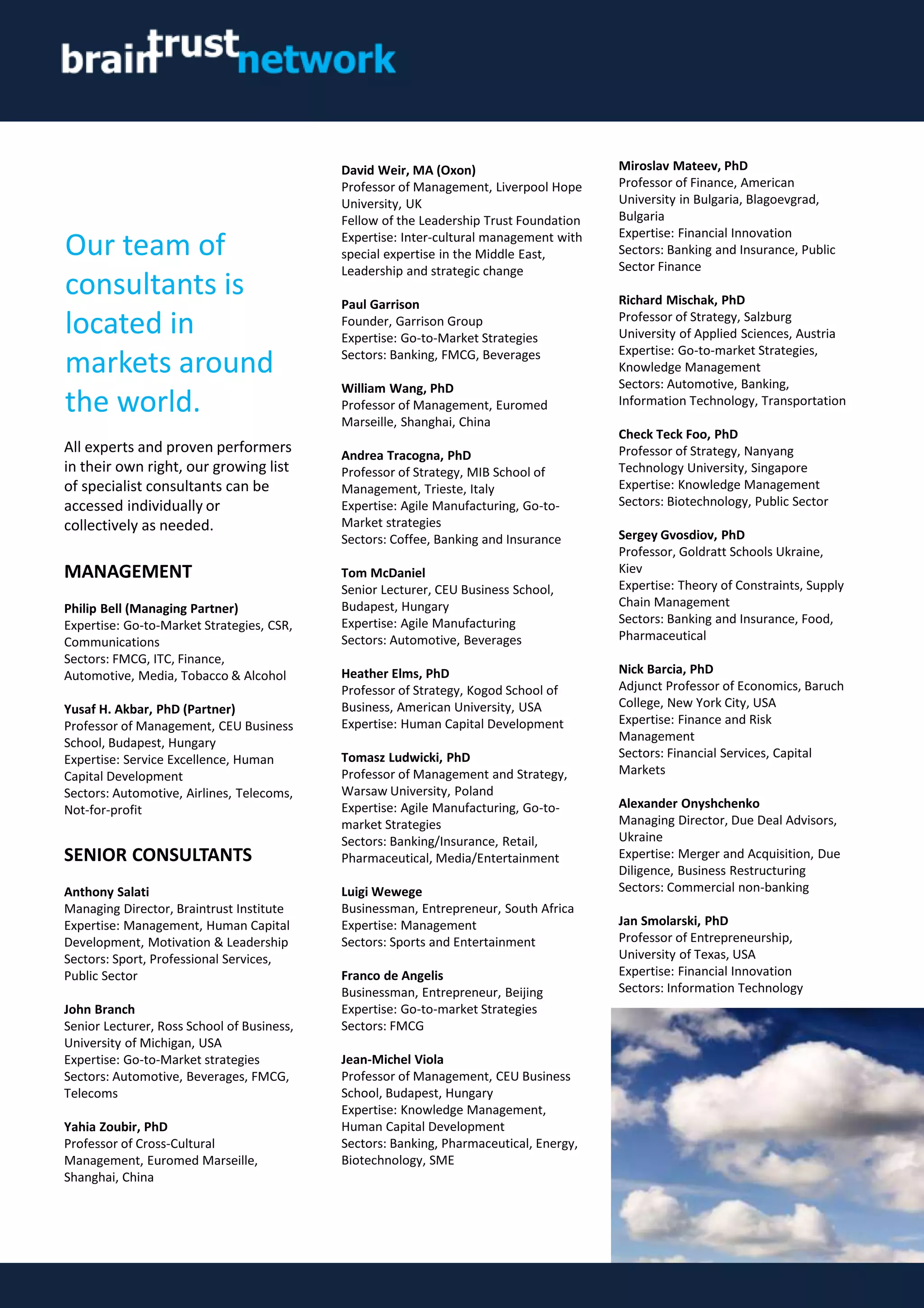 David Weir, MA (Oxon)
Professor of Management, Liverpool Hope
University, UK
Fellow of the Leadership Trust Foundation
Expertise: Inter-cultural management with
special expertise in the Middle East,
Leadership and strategic change
Paul Garrison
Founder, Garrison Group
Expertise: Go-to-Market Strategies
Sectors: Banking, FMCG, Beverages
William Wang, PhD
Professor of Management, Euromed
Marseille, Shanghai, China
Andrea Tracogna, PhD
Professor of Strategy, MIB School of
Management, Trieste, Italy
Expertise: Agile Manufacturing, Go-to-
Market strategies
Sectors: Coffee, Banking and Insurance
Tom McDaniel
Senior Lecturer, CEU Business School,
Budapest, Hungary
Expertise: Agile Manufacturing
Sectors: Automotive, Beverages
Heather Elms, PhD
Professor of Strategy, Kogod School of
Business, American University, USA
Expertise: Human Capital Development
Tomasz Ludwicki, PhD
Professor of Management and Strategy,
Warsaw University, Poland
Expertise: Agile Manufacturing, Go-to-
market Strategies
Sectors: Banking/Insurance, Retail,
Pharmaceutical, Media/Entertainment
Luigi Wewege
Businessman, Entrepreneur, South Africa
Expertise: Management
Sectors: Sports and Entertainment
Franco de Angelis
Businessman, Entrepreneur, Beijing
Expertise: Go-to-market Strategies
Sectors: FMCG
Jean-Michel Viola
Professor of Management, CEU Business
School, Budapest, Hungary
Expertise: Knowledge Management,
Human Capital Development
Sectors: Banking, Pharmaceutical, Energy,
Biotechnology, SME
Miroslav Mateev, PhD
Professor of Finance, American
University in Bulgaria, Blagoevgrad,
Bulgaria
Expertise: Financial Innovation
Sectors: Banking and Insurance, Public
Sector Finance
Richard Mischak, PhD
Professor of Strategy, Salzburg
University of Applied Sciences, Austria
Expertise: Go-to-market Strategies,
Knowledge Management
Sectors: Automotive, Banking,
Information Technology, Transportation
Check Teck Foo, PhD
Professor of Strategy, Nanyang
Technology University, Singapore
Expertise: Knowledge Management
Sectors: Biotechnology, Public Sector
Sergey Gvosdiov, PhD
Professor, Goldratt Schools Ukraine,
Kiev
Expertise: Theory of Constraints, Supply
Chain Management
Sectors: Banking and Insurance, Food,
Pharmaceutical
Nick Barcia, PhD
Adjunct Professor of Economics, Baruch
College, New York City, USA
Expertise: Finance and Risk
Management
Sectors: Financial Services, Capital
Markets
Alexander Onyshchenko
Managing Director, Due Deal Advisors,
Ukraine
Expertise: Merger and Acquisition, Due
Diligence, Business Restructuring
Sectors: Commercial non-banking
Jan Smolarski, PhD
Professor of Entrepreneurship,
University of Texas, USA
Expertise: Financial Innovation
Sectors: Information Technology
Our team of
consultants is
located in
markets around
the world.
All experts and proven performers
in their own right, our growing list
of specialist consultants can be
accessed individually or
collectively as needed.
MANAGEMENT
Philip Bell (Managing Partner)
Expertise: Go-to-Market Strategies, CSR,
Communications
Sectors: FMCG, ITC, Finance,
Automotive, Media, Tobacco & Alcohol
Yusaf H. Akbar, PhD (Partner)
Professor of Management, CEU Business
School, Budapest, Hungary
Expertise: Service Excellence, Human
Capital Development
Sectors: Automotive, Airlines, Telecoms,
Not-for-profit
SENIOR CONSULTANTS
Anthony Salati
Managing Director, Braintrust Institute
Expertise: Management, Human Capital
Development, Motivation & Leadership
Sectors: Sport, Professional Services,
Public Sector
John Branch
Senior Lecturer, Ross School of Business,
University of Michigan, USA
Expertise: Go-to-Market strategies
Sectors: Automotive, Beverages, FMCG,
Telecoms
Yahia Zoubir, PhD
Professor of Cross-Cultural
Management, Euromed Marseille,
Shanghai, China
 