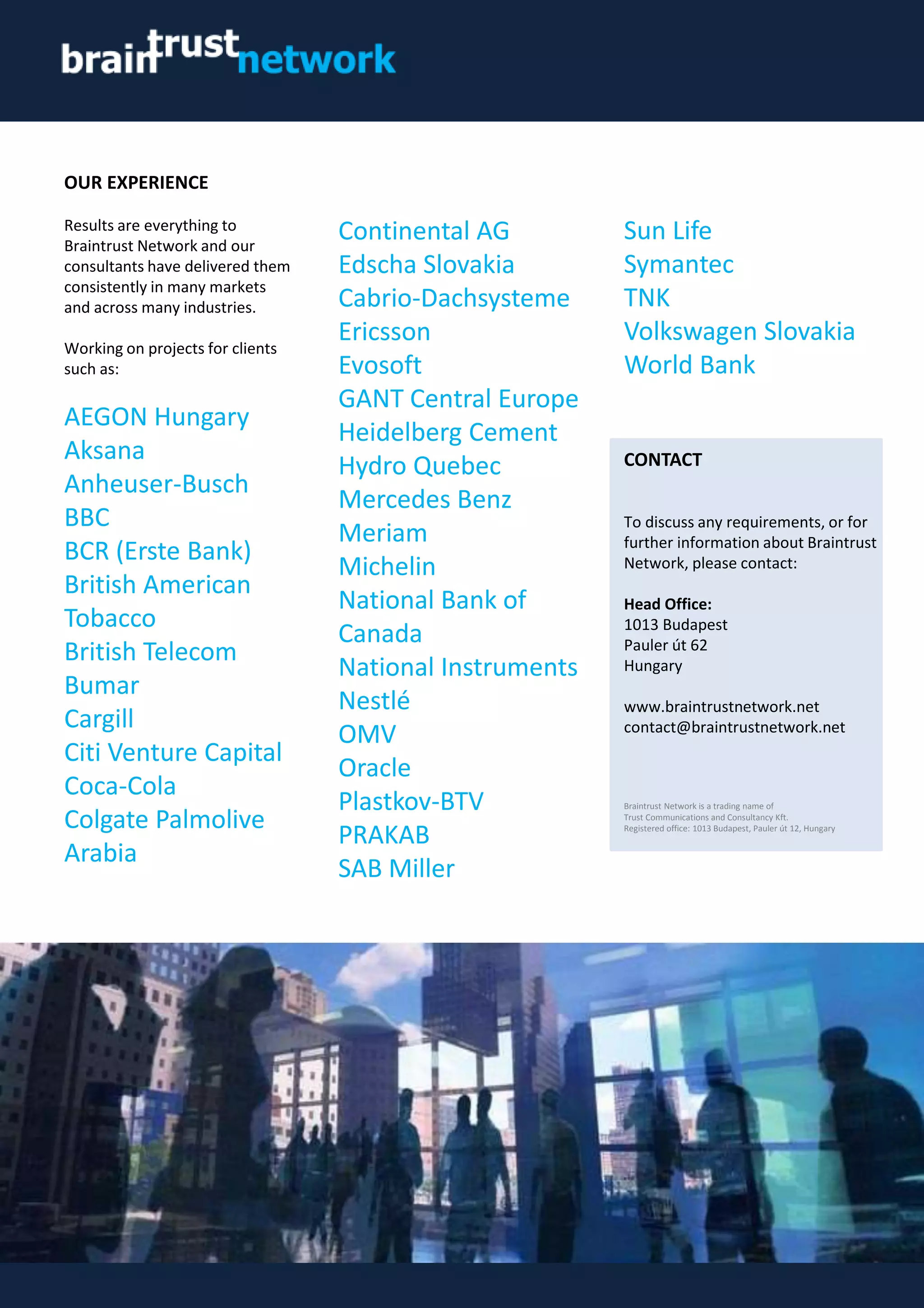OUR EXPERIENCE
Results are everything to
Braintrust Network and our
consultants have delivered them
consistently in many markets
and across many industries.
Working on projects for clients
such as:
AEGON Hungary
Aksana
Anheuser-Busch
BBC
BCR (Erste Bank)
British American
Tobacco
British Telecom
Bumar
Cargill
Citi Venture Capital
Coca-Cola
Colgate Palmolive
Arabia
CONTACT
To discuss any requirements, or for
further information about Braintrust
Network, please contact:
Head Office:
1013 Budapest
Pauler út 62
Hungary
www.braintrustnetwork.net
contact@braintrustnetwork.net
Continental AG
Edscha Slovakia
Cabrio-Dachsysteme
Ericsson
Evosoft
GANT Central Europe
Heidelberg Cement
Hydro Quebec
Mercedes Benz
Meriam
Michelin
National Bank of
Canada
National Instruments
Nestlé
OMV
Oracle
Plastkov-BTV
PRAKAB
SAB Miller
Braintrust Network is a trading name of
Trust Communications and Consultancy Kft.
Registered office: 1013 Budapest, Pauler út 12, Hungary
Sun Life
Symantec
TNK
Volkswagen Slovakia
World Bank
 