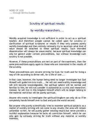 WORD OF GOD
... through Bertha Dudde
3192
Scrutiny of spiritual results
by worldly researchers....
Worldly acquired knowledge is not sufficient in order to act as a spiritual
teacher. And therefore people cannot be called upon for scrutiny or
clarification of spiritual scriptures or results if they only possess purely
worldly knowledge and then entirely rationally try to ascertain what kind of
value should be attached to these spiritual results. Such intended
dissemination will always be unsuccessful, because spiritual knowledge can
only be gained under certain preconditions, but without knowledge such
scrutiny is not possible.
However, if these preconditions are met on part of the examiners, then the
same preconditions apply again to those who are interested in the results of
the scrutiny.
These preconditions are: sincere striving for God, for truth and for living a
way of life according to divine will, for a life of love....
In that case, however, the human being need no longer investigate but God
Himself will guide him into truth.... He will not need earthly knowledge and
will still become knowledgeable, the spiritual sphere will be normal and
familiar to him, he will not consider it outlandish as a critic and researcher;
instead, he will live in this kingdom himself which will no longer belong to
the material world but will be purely spiritual.
Anyone who wants to investigate the spiritual kingdom can only do so if he
completely hands himself over to God and puts the world second.
But anyone who purely scientifically tries to examine spiritual subjects as a
matter of worldly striving will not come to any results; the area will remain
unfamiliar to him, he will purely gather existing results but never provide a
truthful explanation because he lacks all conviction himself, which he can
only gain by seriously striving for truth without any material or worldly
interests.
 