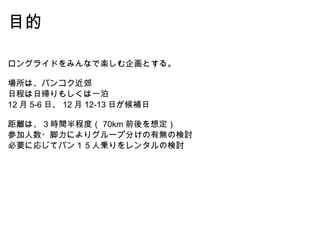 目的 ロングライドをみんなで楽しむ企画とする。 場所は、バンコク近郊 日程は日帰りもしくは一泊 12 月 5-6 日、 12 月 12-13 日が候補日 距離は、 3 時間半程度（ 70km 前後を想定） 参加人数・脚力によりグループ分けの有無の検討 必要に応じてバン１５人乗りをレンタルの検討 