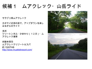 候補１　ムアクレック・山岳ライド サラブリ県ムアクレック カオヤイ近郊の街で、アップダウンを楽しみながらのライド 見所 ツリートンネル・ひまわり（１２月）・ムアクレック滝等 お勧め宿泊 ムアクレックリゾート＆スパ 約 1500THB http://www.muaklekresort.com/ 