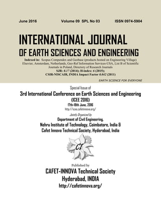 June 2016 Volume 09 SPL No 03 ISSN 0974-5904
INTERNATIONAL JOURNAL
OF EARTH SCIENCES AND ENGINEERING
Indexed in: Scopus Compendex and Geobase (products hosted on Engineering Village)
Elsevier, Amsterdam, Netherlands, Geo-Ref Information Services-USA, List B of Scientific
Journals in Poland, Directory of Research Journals
SJR: 0.17 (2014); H-index: 6 (2015);
CSIR-NISCAIR, INDIA Impact Factor 0.042 (2011)
EARTH SCIENCE FOR EVERYONE
Special Issue of
3rd International Conference on Earth Sciences and Engineering
(ICEE 2016)
17th-18th June, 2016
http://icee.cafetinnova.org/
Jointly Organized by
Department of Civil Engineering,
Nehru Institute of Technology, Coimbatore, India &
Cafet Innova Technical Society, Hyderabad, India
Published by
CAFET-INNOVA Technical Society
Hyderabad, INDIA
http://cafetinnova.org/
 