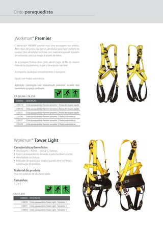 Código Descrição
218573 Cinto paraquedista Premier tamanho 1, fivelas de engate rápido
218574 Cinto paraquedista Premier tamanho 2, fivelas de engate rápido
218575 Cinto paraquedista Premier tamanho 3, fivelas de engate rápido
218576 Cinto paraquedista Premier tamanho 1, fivelas automáticas
218577 Cinto paraquedista Premier tamanho 2, fivelas automáticas
218578 Cinto paraquedista Premier tamanho 3, fivelas automáticas
Workman® Tower Light
Características/benefícios
•	 Ancoragens: 1 frente, 1 dorsal e 2 laterais;
•	 Cores contrastantes em amarelo e preto facilitam o vestir;
•	 Almofadado na cintura;
•	 Indicador de queda que sinaliza quando deve ser feita a
substituição do produto.
Material do produto
Fitas em poliéster de alta tenacidade
Tamanhos
1, 2 e 3
Workman® Premier
O Workman® PREMIER permite mais uma ancoragem nos ombros.
Além disso, ele possui, nas pernas, almofadas para maior conforto do
usuário. Estas almofadas são feitas com material respirável e podem
ser removidas, pois sua fixação é através de Velcro.
As ancoragens frontais deste cinto são em laços de fita do mesmo
material do equipamento, o que o torna ainda mais leve.
Acompanha sacola para armazenamento e transporte.
Opção com fivelas automáticas.
Aplicação: construção civil, manutenção industrial, escadas tipo
marinheiro e espaço confinado.
Código Descrição
218970 Cinto paraquedista Tower Light - Tamanho 1
218971 Cinto paraquedista Tower Light - Tamanho 2
218972 Cinto paraquedista Tower Light - Tamanho 3
CA 28.266 / 28.259
CA 31.216
Cinto paraquedista
 