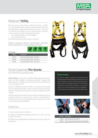 www.MSAsafety.com
11
Workman® Utility
Além dos recursos que já existem no Workman® Premier,  o UTILITY
é o cinto paraquedista mais completo da linha Workman®. Ele possui
almofada lombar e argolas laterais para posicionamento. Trata-se do
cinto perfeito para trabalhos em que o posicionamento, suspensão,
acessos e resgate em espaço confinado são requeridos.
•	 A fita sub-pélvica deste cinto é almofadada.;
•	 Possui porta ferramentas.
Acompanha sacola para armazenamento e transporte.
Aplicação: manutenção industrial, telecomunicação, eletricidade,
espaço confinado, torres , escadas marinheiro, entre outros.
Código Descrição
218579 Cinto paraquedista Utility - Tamanho 1
218580 Cinto paraquedista Utility - Tamanho 2
218581 Cinto paraquedista Utility - Tamanho 3
Código Descrição
218826 Fita de suspensão pós-queda
218827 Fita de suspensão pós-queda com mosquetão
CA 28.260
Fita de Suspensão Pós-Queda
Evita o efeito de uma suspensão pós-queda.
Características:compacta,leve,versátil,múltiplasopçõesdeancoragem,
rápida e de fácil instalação e implantação, adaptável à qualquer cinto
paraquedista. Possui múltiplos laços para encaixe dos pés, possibilitando o
seu uso a qualquer usuário.
Quando o trabalhador encontra-se lúcido e em posição de pós-queda,
a fita de suspensão possibilita o alívio da pressão exercida nas diversas
regiões do corpo pelo cinto paraquedista, enquanto o trabalhador aguarda
o resgate.
A fita de suspensão pós-queda permite que haja alívio imediato da pressão
sanguínea, colocando um dos pés dentro dos laços e então apoiando o
peso do corpo sobre ele. Os trabalhadores podem optar pelo uso de uma
ou duas fitas para maior estabilidade.
Fácil de Usar
1 - Abra a sacola e deixe sair toda a fita;
2- Coloqueumpédentrodeumdoslaçosmaisabaixo, e o outro, num laço
ao lado do primeiro;
3 - Flexione as pernas frequentemente enquanto estiver suspenso pelo cinto
paraquedista.
Importante
Em caso de queda, a ausência de movimento dos
músculos das pernas adicionada à pressão das tiras do
cinto restringem o retorno do fluxo sanguíneo para os
órgãos vitais. Esta condição pode levar a um estado de
inconsciência, sérios danos vasculares ou até mesmo
a morte, caso o fluxo sanguíneo não se restabeleça -
motivo pelo qual o resgate deve ser feito rapidamente.
 