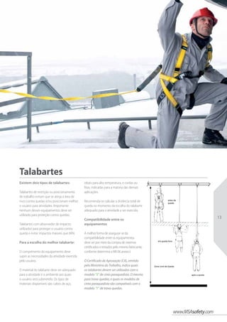 www.MSAsafety.com
13
antes da
queda
em queda livre
Zona Livre de Queda
após a queda
Talabartes
Existem dois tipos de talabartes:
Talabartes de restrição ou posicionamento
de trabalho evitam que se atinja a área de
risco contra quedas e/ou posicionam melhor
o usuário para atividades. Importante:
nenhum desses equipamentos deve ser
utilizado para proteção contra quedas;
Talabartes com absorvedor de impacto:
utilizados para proteger o usuário contra
queda e evitar impactos maiores que 6KN.
Para a escolha do melhor talabarte:
O comprimento do equipamento deve
suprir as necessidades da atividade exercida
pelo usuário.
O material do talabarte deve ser adequado
para a atividade e o ambiente aos quais
o usuário será submetido. Os tipos de
materiais disponíveis são: cabos de aço,
ideais para alta temperatura, e cordas ou
fitas, indicadas para a maioria das demais
aplicações.
Recomenda-se calcular a distância total de
queda no momento da escolha do talabarte
adequado para a atividade a ser exercida.
Compatibilidade entre os
equipamentos
A melhor forma de assegurar-se da
compatibilidade entre os equipamentos
deve ser por meio da compra de sistemas
certificados e testados pelo mesmo fabricante,
conforme determina a NR-06 anexo I.
O Certificado de Aprovação (CA), emitido
pelo Ministério do Trabalho, indica quais
os talabartes devem ser utilizados com o
modelo “X” de cinto paraquedista. O mesmo
para trava-quedas, e quais os modelos de
cinto paraquedista são compatíveis com o
modelo “Y” de trava-quedas.
 