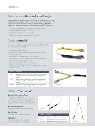 Talabartes com Absorvedor de Energia
Os talabartes com absorvedor de energia da MSA são muito leves,
incluem uma transparente e durável capa de proteção sobre as
etiquetas, o que aumenta a vida útil e permite fácil inspeção.
•	 Absorvedordesenhadoparalimitaroimpactodeumaquedaematé6KN;
•	 Opções de configuração: simples ou duplo (Y);
•	 Opções de comprimento: fixo ou ajustável;
•	 Testado e Certificado pela nova Norma NBR 14629-2010.
Talabartes
Código Descrição
218815 Talabarte simples com absorvedor de impacto, ganchos em aço
com abertura de 20 mm, 1,20 a 1,80 metro de comprimento
ajustável
218816 Talabarte duplo com absorvedor de impacto, ganchos em aço
com abertura de 20 mm, 1,20 a 1,80 metro de comprimento
ajustável
10145181 Talabarte duplo com absorvedor de impacto, ganchos em aço
com abertura de 55mm, 1,20 a 1,80m de comprimento
Código Descrição
218938 Talabarte simples Thermatek ganchos 21mm
218939 Talabarte duplo Thermatek ganchos 21mm
10145180 Talabarte duplo Thermatek ganchos 55mm
Os talabartes Arcsafe® são testados e certificados conforme ASTM 887-05
para proteção contra arco elétrico.
Talabarte Arcsafe®
Talabarte Thermatek®
218815
•	 Configurações simples e dupla;
•	 Com um sistema de absorvedor de energia que limita em até 4KN o
impacto de uma queda;
•	 Fabricados em fita de poliamida de 25 mm de largura;
•	 Laço para engate no cinto paraquedista e, na outra extremidade,
ganchos em aço com abertura de 19 mm;
•	 Comprimento ajustável de 1,2 a 1,8 metros;
•	 Casa de proteção sobre o absorvedor de impacto;
•	 Certificações EN355, ANSI A 10.32, ANSI Z359.1-2007 e ABNT
NBR14.629-2010.
Características/benefícios
•	 Comprimento 1,80 metro;
•	 Absorvedor impacto com capa em Nomex;
•	 Conectores com abertura de 21 e 55mm;
•	 Carga de impacto máxima em usuários 6KN.
Material do produto
Cabo de aço revestido com termo contrátil
Certificação
ABNT-NBR 14.629-2010 e 15.834-2010.
Aplicações
Utilizado em locais onde possa existir
o risco de respingos de solda e faíscas.
10145181
218938
10145180
 