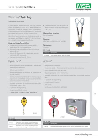 www.MSAsafety.com
19
Workman® Twin Leg
Código Descrição
10126098 Trava-quedas Retrátil TWIN LEG 65mm
O Trava Quedas Retrátil Workman Twin Leg, permite
como um talabarte duplo (Y), o deslocamento do
usuário em sua área de trabalho, pois é um retrátil in-
stalado no próprio cinturão paraquedista e não numa
ancoragem fixa, como os retráteis convencionais.
Além disso haverá uma menor distância de queda se
comparado aos talabartes duplos (Y), diminuindo as-
sim a força de impacto para o trabalhador.
Características/benefícios
•	 Equipamento com sistema de engate rápido à
argola dorsal do cinto paraquedista;
•	 Ganchos em sua extremidade em aço com sistema
giratório da fita;
•	 Sistema de absorvedor de impacto que garante o
máximo de 4KN pós-queda;
•	 Abertura dos conectores de 65mm;
CA 28.267
CA 31.362
CA 28.268
Aptura®
•	 Design robusto e resistente;
•	 Travamento rápido e eficiente, evitando travamentos desnecessários;
•	 Possui sistema de indicação de queda;
•	 Etiquetas protegidas contra intempéries;
•	 Aprovado nos ensaios de condicionamento para calor, frio, umidade, poeira e
óleo;
•	 Capacidade de carga: 140 kg;
•	 Comprimento: 9,1 metros;
•	 Peso: 3,5 kg;
•	 Certificações EN, ANSI, OSHA, NBR 14628.
Dyna-Lock®                             
•	 Muito resistente e de alta durabilidade, é utilizado em
ambientes mais agressivos;
•	 Cabo em aço inoxidável;
•	 Melhor desempenho em distância de travamento e
força de impacto;
•	 Três mecanismos independentes de travamento, os quais
proporcionam confiabilidade comprovada em ambientes
corrosivos e de baixas temperaturas;
•	 Aprovado nos ensaios de condicionamento para calor,
frio, umidade, poeira e óleo;
•	 Capacidade de carga: 181 kg;
•	 Comprimento: 22 e 30 metros;
•	 Certificações EN, ANSI, OSHA, NBR 14628.
Código Descrição
218626
Dispositivo trava-quedas retrátil Dyna-Lock®
em cabo de aço, comprimento de 22 metros
218627
Dispositivo trava-quedas retrátil Dyna-Lock®
em cabo de aço, comprimento de 30 metros
Código Descrição
218629 DispositivoTrava-quedas Retrátil Aptura® em fita, comprimento de 9,1 metros
218629
Trava-Quedas Retráteis
218627
•	 A máxima força em caso de queda é de
6kN e a máxima distância de frenagem
é de 1,1m.
Material do produto
Fita em poliéster
Normas
ABNT NBR 14.628-2010 e EN 360:2002
Tamanhos
2 metros
Trava-quedas retrátil duplo
 