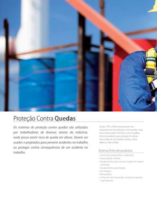 Proteção Contra Quedas
Os sistemas de proteção contra quedas são utilizados
por trabalhadores de diversos setores da indústria,
onde possa existir risco de queda em altura. Devem ser
usados e projetados para prevenir acidentes no trabalho
ou proteger contra consequências de um acidente no
trabalho.
Extensa linha de produtos:
•	 Cintos tipo paraquedista e talabartes;
•	 Trava-quedas retráteis;
•	 Equipamentos para acesso e resgate em espaço
confinado;
•	 Equipamentos para resgate;
•	 Ancoragens;
•	 Mosquetões;
•	 Linhas de vida horizontal e vertical, temporária
e permanente.
Desde 1995, a MSA está presente com
equipamentos de proteção contra quedas. Hoje,
busca desenvolver e fornecer uma completa
linha de produtos para proteção em altura.
Possui fábricas nos Estados Unidos, China,
México, Chile e Brasil.
 
