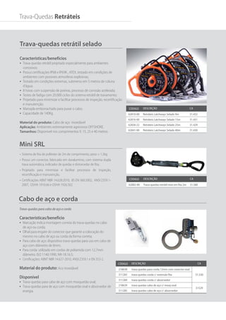 Código Descrição ca
218638 trava quedas para corda 12mm com conector oval
31.530
311283 trava quedas corda c/ extensão fita
311284 trava quedas corda c/ absorvedor
218639 trava quedas cabo de aço c/ mosq oval
31529
311285 trava quedas cabo de aço c/ absorvedor
Cabo de aço e corda
Mini SRL
Trava-quedas para cabo de aço e corda
Características/benefício
•	 Marcação indica montagem correta do trava-quedas no cabo
de aço ou corda;
•	 Olhal para engate do conector que garante a colocação do
mesmo no cabo de aço ou corda da forma correta;
•	 Para cabo de aço: dispositivo trava-quedas para uso em cabo de
aço com diâmetro de 8mm;
•	 Para corda: utilizado em cordas de poliamida com 12,7mm
diâmetro. ISO 1140:1990, NR-18.16.5;
•	 Certificações: ABNT NBR 14.627-2010, ANSI Z359.1 e EN 353-2.
Material do produto: Aco inoxidável
Disponível
•	 Trava-quedas para cabo de aço com mosquetão oval;
•	 Trava-quedas para de aço com mosquetão oval e absorvedor de
energia.
Trava-quedas retrátil selado
Características/benefícios
•	 Trava-quedas retrátil projetado especialmente para ambientes
corrosivos;
•	 Possui certificações IP68 e IP69K , ATEX, testado em condições de
ambientes com possíveis atmosferas explosivas;
•	 Testado em condições extremas, submerso em 5 metros de coluna
d’água;
•	 8 horas com suspensão de poeiras, processo de corrosão acelerada;
•	 Testes de fadiga com 20.000 ciclos do sistema retrátil de travamento;
•	 Projetado para minimizar e facilitar processos de inspeção, recertificação
e manutenção;
•	 Manopla emborrachado para puxar o cabo;
•	 Capacidade de 140Kg.
Material do produto: Cabo de aço inoxidável
Aplicação: Ambientes extremamente agressivos OFFSHORE.
Tamanhos: Disponível nos comprimentos 9, 15, 25 e 40 metros
Código Descrição ca
62810-00 Retráteis Latchways Selado 9m 31.432
62816-00 Retráteis Latchways Selado 15m 31.431
62826-22 Retráteis Latchways Selado 25m 31.429
62841-00 Retráteis Latchways Selado 40m 31.430
Código Descrição ca
62002-00 Trava-quedas retrátil mini em fita 2m 31.580
Trava-Quedas Retráteis
•	 Sistema de fita de poliéster de 2m de comprimento, peso = 1,3kg
•	 Possui um conector, fabricado em duralumínio, com sistema dupla
trava automática, indicador de quedas e distorcedor de fita;
•	 Projetado para minimizar e facilitar processos de inspeção,
recertificação e manutenção,
•	 Certificações ABNT NBR 14.628:2010, BS EN 360:2002, ANSI Z359.1-
2007, OSHA 1910.66 e OSHA 1926.502
 