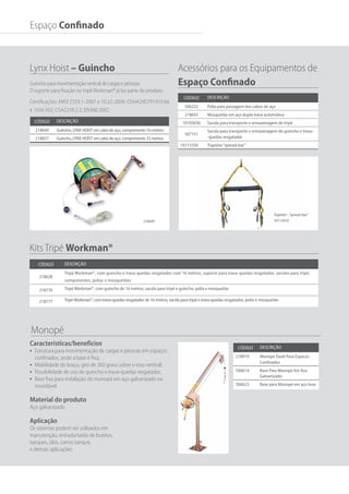 Trapézio - “spread-bar”
10112910
Código Descrição
218919 Monope Davit Para Espacos
Confinados
506614 Base Para Monope Em Aco
Galvanizado
506623 Base para Monopé em aço Inox
218649
Código Descrição
218649 Guincho, LYNX HOIST em cabo de aço, comprimento 16 metros
218837 Guincho, LYNX HOIST em cabo de aço, comprimento 33 metros
Lynx Hoist – Guincho
Guincho para movimentação vertical de cargas e pessoas.
O suporte para fixação no tripé Workman® já faz parte do produto.
Código Descrição
506222 Polia para passagem dos cabos de aço
218643 Mosquetão em aço dupla trava automática
10105656 Sacola para transporte e armazenagem do tripé
507151
Sacola para transporte e armazenagem do guincho e trava-
-quedas resgatador
10115550 Trapézio“spread-bar”
Acessórios para os Equipamentos de	
Espaço Confinado
Código Descrição
218628
Tripé Workman®, com guincho e trava-quedas resgatador com 16 metros, suporte para trava-quedas resgatador, sacolas para tripé,
componentes, polias e mosquetões
218776 Tripé Workman®, com guincho de 16 metros, sacola para tripé e guincho, polia e mosquetão
218777 TripéWorkman®, com trava-quedas resgatador de 16 metros, sacola para tripé e trava-quedas resgatador, polia e mosquetão
Kits Tripé Workman®
Monopé
Espaço Confinado
Características/benefícios
•	 Estrutura para movimentação de cargas e pessoas em espaços
confinados, onde a base é fixa;
•	 Mobilidade do braço, giro de 360 graus sobre o eixo vertical;
•	 Possibilidade de uso do guincho e trava-quedas resgatador;
•	 Base fixa para instalação do monopé em aço galvanizado ou
inoxidável.
Material do produto
Aço galvanizado
Aplicação
Os sistemas podem ser utilizados em
manutenção, entrada/saída de bueiros,
tanques, silos, carros-tanque,
e demais aplicações
Certificações ANSI Z359.1-2007 e 10,32-2004; OSHA29CFR1910.66
e 1926.502; CSAZ259.2.2; EN360.2002
 