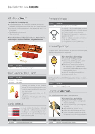 Projetada para atender os mais rigorosos
padrões do profissional socorrista e fabri-
cada com placas oscilantes de alumínio e
eixo rolamentado.
Feita para ser usada em cordas com Ø11
a Ø13mm.
Resistências: Polia Simples 36kN e Polia
Dupla 49kN.
O Dynescape é um equipamento de descida controlado para
evacuação em emergência de pessoal .
A corda estática KernMantle é fabricada
em poliamida e poliéster, sendo seu núcleo
envolto por uma capa entrelaçada com a
finalidade de ter alta resistência a tração,
com no mínimo 29KN.
O Freio 8 é desenvolvido para trabalhos
em altura,onde a corda é o meio de acesso,
e o freio é utilizado como descensor.
O dispositivo é fabricado em aço com ca-
pacidade de 30kN.
Pode ser utilizado em cordas com diâmet-
ro de Ø11mm a Ø16mm.
O equipamento não é auto-blocante.
Código Descrição
218917 Kit Maca tipo envelope para resgate
KIT - Maca Sked®
Características/benefícios
•	 Sistema para resgate de acidentados, podendo, a vítima ser
deslocada numa posição horizontal, vertical ou plano inclinado;
•	 Conjunto de cordas, mosquetões e tiras de elevação para içar o
acidentado;
•	 Sacola para armazenamento;
•	 Alças removíveis.
Código Descrição
SPPPU8710 Polia simples
SPPPU8717 Polia Dupla
Código Descrição
SRP544000 Corda estática Kernmantle 11mm
Código Descrição
SRSF5045 Freio oito para resgate em aço com orelhas
Código Descrição
218918 Descensor para uso em cordas Anthron
Polia Simples e Polia Dupla
Corda estática
Freio para resgate
Código Descrição
506262 Sistema e escape Dynescape
Sistema Dynescape
Descensor Anthron
Para trabalhos suspensos, resgate e posicionamento
Equipamentos para Resgate
Certificações e Normas: CSA Z259.2 para o tipo 2, classe C e OSHA.
controlada.
Material polietileno de baixa densidade e alta resistência.
Utilizada para espaços confinados, resgate técnico etc.
Características/benefícios
•	 Dispositivo manual para operações de
descida controlada;
•	 Pode ser instalado em qualquer ponto
da corda;
•	 Peso máximo do usuário: 136 kg;
•	 Utilizar em cordas estáticas de 11mm;
•	 Possui sistema anti-pânico no caso de
um acionamento indevido pelo usuário.
Características/benefícios
•	 Capacidade de 34 Kg a 140 Kg;
•	 Possui invólucro em aço com suporte
para instalação do dispositivo;
•	 Mecanismo de frenagem centrífuga
em bronze, que atua sobre o tambor
controlando a velocidade de descida do
usuário em até 2,0m/s;
•	 Cabo de aço galvanizado de Ø5mm;
•	 Comprimento de 32m.
 