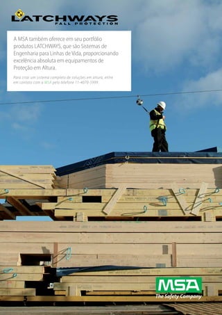www.MSAsafety.com
27
A MSA também oferece em seu portfólio
produtos LATCHWAYS, que são Sistemas de
Engenharia para Linhas de Vida, proporcionando
excelência absoluta em equipamentos de
Proteção em Altura.
Para criar um sistema completo de soluções em altura, entre
em contato com a MSA pelo telefone 11-4070-5999.
 