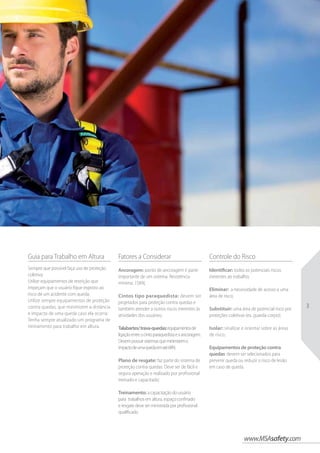 www.MSAsafety.com
3
Guia para Trabalho em Altura
Sempre que possível faça uso de proteção
coletiva;
Utilize equipamentos de restrição que
impeçam que o usuário fique exposto ao
risco de um acidente com queda;
Utilize sempre equipamentos de proteção
contra quedas, que minimizem a distância
e impacto de uma queda caso ela ocorra;
Tenha sempre atualizado um programa de
treinamento para trabalho em altura.
Controle do Risco
Identificar: todos os potenciais riscos
inerentes ao trabalho;
Eliminar: a necessidade de acesso a uma
área de risco;
Substituir: uma área de potencial risco por
proteções coletivas (ex. guarda-corpo);
Isolar: sinalizar e orientar sobre as áreas
de risco;
Equipamentos de proteção contra
quedas: devem ser selecionados para
prevenir queda ou reduzir o risco de lesão
em caso de queda.
Fatores a Considerar
Ancoragem: ponto de ancoragem é parte
importante de um sistema. Resistência
mínima: 15KN;
Cintos tipo paraquedista: devem ser
projetados para proteção contra quedas e
também atender a outros riscos inerentes às
atividades dos usuários;
Talabartes/trava-quedas:equipamentosde
ligaçãoentreocintoparaquedistaeaancoragem.
Devempossuirsistemasqueminimizemo
impactodeumaquedaematé6KN;
Plano de resgate: faz parte do sistema de
proteção contra quedas. Deve ser de fácil e
segura operação e realizado por profissional
treinado e capacitado;
Treinamento: a capacitação do usuário
para trabalhos em altura, espaço confinado
e resgate deve ser ministrada por profissional
qualificado.
 