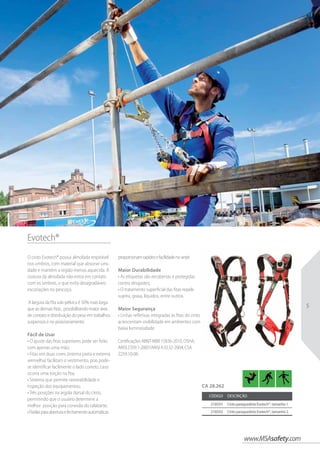 www.MSAsafety.com
5
Evotech®
O cinto Evotech® possui almofada respirável
nos ombros, com material que absorve umi-
dade e mantém a região menos aquecida. A
costura da almofada não entra em contato
com os ombros, o que evita desagradáveis
escoriações no pescoço.
A largura da fita sub-pélvica é 50% mais larga
que as demais fitas , possibilitando maior área
de contato e distribuição do peso em trabalhos
suspensos e no posicionamento.
Fácil de Usar
• O ajuste das fitas superiores pode ser feito
com apenas uma mão;
• Fitas em duas cores (interna preta e externa
vermelha) facilitam o vestimento, pois pode-
se identificar facilmente o lado correto, caso
ocorra uma torção na fita;
• Sistema que permite rastreabilidade e
inspeção dos equipamentos;
• Três posições na argola dorsal do cinto,
permitindo que o usuário determine a
melhor posição para conexão do talabarte;
•Fivelasparaaberturaefechamentoautomáticas
proporcionamrapidezefacilidadenovestir.
Maior Durabilidade
• As etiquetas são recobertas e protegidas
contra desgastes;
• O tratamento superficial das fitas repele
sujeira, graxa, líquidos, entre outros.
Maior Segurança
• Linhas refletivas integradas às fitas do cinto
acrescentam visibilidade em ambientes com
baixa luminosidade.
Certificações ABNT-NBR 15836-2010, OSHA,
ANSI Z359.1-2007/ANSI A10.32-2004, CSA
Z259.10-06.
Código Descrição
218591 Cinto paraquedista Evotech®, tamanho 1
218592 Cinto paraquedista Evotech®, tamanho 2
CA 28.262
 