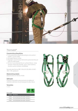 www.MSAsafety.com
7
Thermatek®  
Características/benefícios
•	 Cinto paraquedista utilizado para proteção contra quedas e
trabalho a quente (solda);
•	 Ancoragens laterais e dorsal;
•	 Regulagem, ajustes frontais e fechamento peitoral são feitos por
fivelas de engate rápido.
•	 Por ter em sua composição fios em sua fita de Nomex : (meta
aramida) e Kevlar (para aramida) , possui maior resistência
mecânica, química, abrasão e durabilidade.
Aprovado pelas Normas NBR 15.836-2010, EN, ANSI e AS/NZS
1981.1:1995, apêndice B.
Material do produto
Material sintético em Nomex e Kevlar.
Aplicação
Proteção contra queda e posicionamento do trabalho em
ambientes onde existe risco de respingos de solda e faíscas.
Tamanhos
1, 2 e 3
Código Descrição
218935 Cinto paraquedista Thermatek®, tamanho 1
218936 Cinto paraquedista Thermatek®, tamanho 2
218937 Cinto paraquedista Thermatek®, tamanho 3
CA 31.889
 