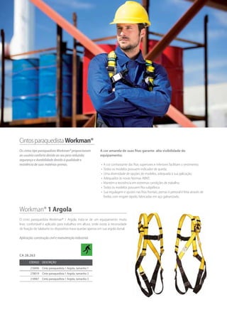 CintosparaquedistaWorkman®
Os cintos tipo paraquedista Workman® proporcionam
ao usuário conforto devido ao seu peso reduzido;
segurança e durabilidade devido à qualidade e
resistência de suas matérias-primas.
Workman® 1 Argola
O cinto paraquedista Workman® 1 Argola, trata-se de um equipamento muito
leve, confortável e aplicado para trabalhos em altura, onde existe à necessidade
de fixação do talabarte ou dispositivo trava-quedas apenas em sua argola dorsal.
Aplicação: construção civil e manutenção industrial.
Código Descrição
218496 Cinto paraquedista 1 Argola, tamanho 1
278019 Cinto paraquedista 1 Argola, tamanho 2
218967 Cinto paraquedista 1 Argola, tamanho 3
CA 28.263
A cor amarela de suas fitas garante alta visibilidade do
equipamento;
•	 A cor contrastante das fitas superiores e inferiores facilitam o vestimento;
•	 Todos os modelos possuem indicador de queda;
•	 Uma diversidade de opções de modelos, adequada à sua aplicação;
•	 Adequados às novas Normas ABNT;
•	 Mantém a resistência em extremas condições de trabalho;
•	 Todos os modelos possuem fita subpélvica
•	 Sua regulagem e ajustes nas fitas frontais, pernas e peitoral é feita através de
fivelas com engate rápido, fabricadas em aço galvanizado.
 