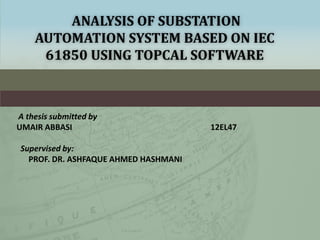 ANALYSIS OF SUBSTATION
AUTOMATION SYSTEM BASED ON IEC
61850 USING TOPCAL SOFTWARE
A thesis submitted by
UMAIR ABBASI 12EL47
Supervised by:
PROF. DR. ASHFAQUE AHMED HASHMANI
 