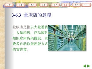 3-6.3   量販店的意義 量販店是指 以大量進貨、大量銷售、商品陳列類似倉庫貨架擺設、消費者自助取貨經營方式的零售業 。 3-6 