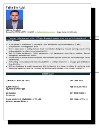 Talha Bin Abid
Address: Diera Dubai
Contact No: 971 52-6287741; Email ID: mr.talhabinabid@gmail.com ; Skype Name: talha.bin.abid
Seeking a challenging opportunities in Finance & Accounts industry for personal and professional growth
PROFILE SUMMARY
♦ It’s a Prestige to be a member of Institute Of Cost & Management Accountant of Pakistan (ICMAP).
♦ Comprehensive Knowledge of IAS & IFRS.
♦ Proven track record in costing, balance sheet, reconciliation, budgeting, financial planning, report writing
and consolidation to enhance every business activity.
♦ Deft in Finance Management, Project Management, Cash Management, Reconciliation, Creditor/ Debtors
Management and Investment Analysis
♦ Innate ability to strike a rapport with people from diverse backgrounds & mind sets and build strong & lasting
relationships.
♦ Outstanding communication and motivational abilities to facilitate attainment of strategic goals and bottom
line objectives.
♦ Efficient leadership & people management Skills in planning, prioritizing, scheduling & monitoring while
motivating, mentoring, proactive resolution and skill upgrade of the team for performance excellence.
CAREER GRAPH
COMMERCIAL BANK OF DUBAI SINCE SEP 2015
DUNIA FINANCE FEB 2014-JULY2015
RELATIONSHIP OFFICER
S.K MARBLE JAN 2011-DEC 2013
Accountant
GHANI BUILDERS & DEVELOPERS (PVT) LTD DEC 2009 – DEC 2010
Assistant Manager Finance
 