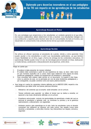 Tenga en cuenta que:
1. El análisis lo debe presentar de manera individual.
2. El análisis debe sustentarse a partir de una experiencia de clase, es decir, debe narrar
en qué momento específico de su praxis diaria logra evidenciar cómo alguna de estas
tendencias pedagógicas medias sus experiencias de enseñanza y aprendizaje.
3. Para consolidar este análisis debe escribir en un documento, no superior a dos hojas,
cómo su práctica de aula, se ve permeada por una de estas tendencias pedagógicas y,
por consiguiente, se puede constituir como una buena práctica docente:
 Aquí tenga en cuenta los siguientes criterios definidos por la UNESCO 2004, respecto a las
características que deben tener las buenas prácticas docentes:
- Relevancia del contenido que se enseña: están alineadas con el currículo.
- Tiempo suficiente para aprender: se refiere al tiempo que se dedica a enseñar, en
oposición a las horas oficialmente definidas en el currículo.
- Enseñanza estructurada: conjunto de oportunidades de aprendizaje a través del cual se
estimula al estudiante a aprender más, se monitorea su proceso y se le garantiza
realimentación y reforzamiento con regularidad.
- Ambiente propicio para aprendizaje en el aula: tanto los estudiantes como el docente
concentran sus esfuerzos en alcanzar una meta común, hay respeto mutuo entre
docentes y estudiantes, y entre ellos mismos; hay intercambios con respeto, armonía y
seguridad.
Es una estrategia que proporciona a los estudiantes un contexto general en el que ellos,
de manera colaborativa, deben determinar el reto a resolver. Los estudiantes trabajan con
sus profesores y expertos para resolver este reto en comunidades de todo el mundo y así
desarrollar un conocimiento más profundo de los temas que estén estudiando.
Aprendizaje Basado en Retos
Se enfoca en ofrecer opciones al estudiante de cuándo, dónde y cómo aprender. Esto
puede ayudar a los estudiantes a cubrir sus necesidades particulares, ya que tendrán
mayor flexibilidad en el ritmo, lugar y forma de entrega de los contenidos educativos. El
aprendizaje flexible puede incluir el uso de tecnología para el estudio en línea, dedicación
a medio tiempo, aceleración o desaceleración de programas, entre otros.
Aprendizaje flexible
 
