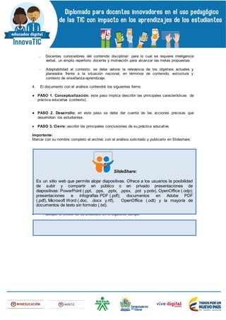 - Docentes conocedores del contenido disciplinar: para lo cual se requiere inteligencia
verbal, un amplio repertorio docente y motivación para alcanzar las metas propuestas.
- Adaptabilidad al contexto: se debe valorar la relevancia de los objetivos actuales y
planeados frente a la situación nacional, en términos de contenido, estructura y
contexto de enseñanza-aprendizaje.
4. El documento con el análisis contendrá los siguientes ítems:
● PASO 1. Conceptualización: este paso implica describir las principales características de
práctica educativa (contexto).
● PASO 2. Desarrollo: en este paso se debe dar cuenta de las acciones precisas que
desarrollan los estudiantes.
 PASO 3. Cierre: escribir las principales conclusiones de su práctica educativa.
Importante:
Marcar con su nombre completo el archivo con el análisis solicitado y publicarlo en Slideshare.
 Publique el enlace de su Slidshare en el siguiente campo:
SlideShare:
Es un sitio web que permite alojar diapositivas. Ofrece a los usuarios la posibilidad
de subir y compartir en público o en privado presentaciones de
diapositivas: PowerPoint (.ppt, .pps, .pptx, .ppsx, .pot y.potx), OpenOffice (.odp);
presentaciones e infografías PDF (.pdf); documentos en Adobe PDF
(.pdf), Microsoft Word (.doc, .docx y.rtf), OpenOffice (.odt) y la mayoría de
documentos de texto sin formato (.txt).
 