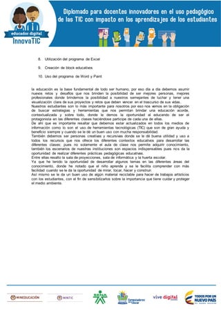 8. Utilización del programa de Excel
9. Creación de block educativos
10. Uso del programa de Word y Paint
la educación es la base fundamental de todo ser humano, por eso día a día debemos asumir
nuevos retos y desafíos que nos brinden la posibilidad de ser mejores personas, mejores
profesionales donde brindemos la posibilidad a nuestros semejantes de luchar y tener una
visualización clara de sus proyectos y retos que deben vencer en el trascurso de sus vidas.
Nuestros estudiantes son lo más importante para nosotros por eso nos vemos en la obligación
de buscar estrategias y herramientas que nos permitan brindar una educación acorde,
contextualizada y sobre todo, donde le demos la oportunidad al educando de ser el
protagonista en las diferentes clases haciéndose participe de cada una de ellas.
De ahí que es importante resaltar que debemos estar actualizados en todos los medios de
información como lo son el uso de herramientas tecnológicas (TIC) que son de gran ayuda y
beneficio siempre y cuando se le dé un buen uso con mucha responsabilidad.
También debemos ser personas creativas y recursivas donde se le dé buena utilidad y uso a
todos los recursos que nos ofrece los diferentes contextos educativos para desarrollar las
diferentes clases; pues no solamente el aula de clase nos permite adquirir conocimiento,
también los escenarios de nuestras instituciones son espacios indispensables pues nos da la
oportunidad de realizar diferentes prácticas pedagógicas educativas.
Entre ellas resalto la sala de proyecciones, sala de informática y la huerta escolar.
Ya que he tenido la oportunidad de desarrollar algunos temas en las diferentes áreas del
conocimiento, donde he notado que el niño aprende y se le facilita comprender con más
facilidad cuando se le da la oportunidad de mirar, tocar, hacer y construir.
Así mismo se le da un buen uso de algún material reciclable para hacer de trabajos artísticos
con los estudiantes, con el fin de sensibilizarlos sobre la importancia que tiene cuidar y proteger
el medio ambiente.
 