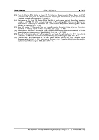 TELKOMNIKA ISSN: 1693-6930 ◼
An improved security and message capacity using AES... (Christy Atika Sari)
2409
[23] Yasin A, Shehab MN, Sabha M, Yasin M. An Enhanced Steganographic Model Based on DWT
Combined with Encryption and Error Correction Techniques. International Journal of Advanced
Computer Science and Applications. 2015; 6(12).
[24] Rachmawanto EH, Amin RS, Setiadi DRIM, Sari CA. A performance analysis StegoCrypt algorithm
based on LSB-AES 128 bit in various image size. In: Proceedings-2017 International Seminar on
Application for Technology of Information and Communication: Empowering Technology for a Better
Human Life, iSemantic 2017. 2018.
[25] Saraf KR, Jagtap VP, Mishra AK. Text and Image Encryption Decryption Using Advanced Encryption
Standard. Int J Emerg Trends Technol Comput Sci. 2014; 3(3): 118–126.
[26] Prasetyadi G, Refianti R, Mutiara AB. File Encryption and Hiding Application Based on AES and
Append Insertion Steganography. TELKOMNIKA. 2018 Feb 1; 16(1):361.
[27] Dhawale N. Implementation of Huffman algorithm and study for optimization. In: 2014 International
Conference on Advances in Communication and Computing Technologies. IEEE. 2014: 1–6.
[28] Farahani MRD, Pourmohammad A. A DWT Based Perfect Secure and High Capacity Image
Steganography Method. In: 2013 International Conference on Parallel and Distributed Computing,
Applications and Technologies. IEEE. 2013: 314–317.
 