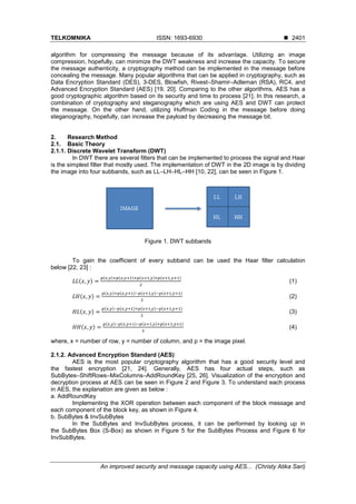 TELKOMNIKA ISSN: 1693-6930 ◼
An improved security and message capacity using AES... (Christy Atika Sari)
2401
algorithm for compressing the message because of its advantage. Utilizing an image
compression, hopefully, can minimize the DWT weakness and increase the capacity. To secure
the message authenticity, a cryptography method can be implemented in the message before
concealing the message. Many popular algorithms that can be applied in cryptography, such as
Data Encryption Standard (DES), 3-DES, Blowfish, Rivest–Shamir–Adleman (RSA), RC4, and
Advanced Encryption Standard (AES) [19, 20]. Comparing to the other algorithms, AES has a
good cryptographic algorithm based on its security and time to process [21]. In this research, a
combination of cryptography and steganography which are using AES and DWT can protect
the message. On the other hand, utilizing Huffman Coding in the message before doing
steganography, hopefully, can increase the payload by decreasing the message bit.
2. Research Method
2.1. Basic Theory
2.1.1. Discrete Wavelet Transform (DWT)
In DWT there are several filters that can be implemented to process the signal and Haar
is the simplest filter that mostly used. The implementation of DWT in the 2D image is by dividing
the image into four subbands, such as LL–LH–HL–HH [10, 22], can be seen in Figure 1.
Figure 1. DWT subbands
To gain the coefficient of every subband can be used the Haar filter calculation
below [22, 23] :
𝐿𝐿(𝑥, 𝑦) =
𝑝(𝑥,𝑦)+𝑝(𝑥,𝑦+1)+𝑝(𝑥+1,𝑦)+𝑝(𝑥+1,𝑦+1)
2
(1)
𝐿𝐻(𝑥, 𝑦) =
𝑝(𝑥,𝑦)+𝑝(𝑥,𝑦+1)−𝑝(𝑥+1,𝑦)−𝑝(𝑥+1,𝑦+1)
2
(2)
𝐻𝐿(𝑥, 𝑦) =
𝑝(𝑥,𝑦)−𝑝(𝑥,𝑦+1)+𝑝(𝑥+1,𝑦)−𝑝(𝑥+1,𝑦+1)
2
(3)
𝐻𝐻(𝑥, 𝑦) =
𝑝(𝑥,𝑦)−𝑝(𝑥,𝑦+1)−𝑝(𝑥+1,𝑦)+𝑝(𝑥+1,𝑦+1)
2
(4)
where, x = number of row, y = number of column, and p = the image pixel.
2.1.2. Advanced Encryption Standard (AES)
AES is the most popular cryptography algorithm that has a good security level and
the fastest encryption [21, 24]. Generally, AES has four actual steps, such as
SubBytes–ShiftRows–MixColumns–AddRoundKey [25, 26]. Visualization of the encryption and
decryption process at AES can be seen in Figure 2 and Figure 3. To understand each process
in AES, the explanation are given as below :
a. AddRoundKey
Implementing the XOR operation between each component of the block message and
each component of the block key, as shown in Figure 4.
b. SubBytes & InvSubBytes
In the SubBytes and InvSubBytes process, it can be performed by looking up in
the SubBytes Box (S-Box) as shown in Figure 5 for the SubBytes Process and Figure 6 for
InvSubBytes.
 