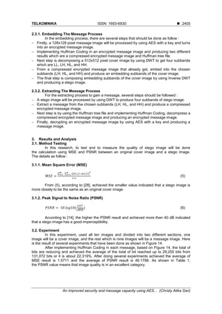TELKOMNIKA ISSN: 1693-6930 ◼
An improved security and message capacity using AES... (Christy Atika Sari)
2405
2.3.1. Embedding The Message Process
In the embedding process, there are several steps that should be done as follow :
− Firstly, a 128x128 pixel message image will be processed by using AES with a key and turns
into an encrypted message image.
− Implementing Huffman Coding in an encrypted message image and producing two different
results which are a compressed encrypted message image and Huffman tree file.
− Next step is decomposing a 512x512 pixel cover image by using DWT to get four subbands
which are LL, LH, HL, and HH.
− From a compressed encrypted message image that already got, embed into the chosen
subbands (LH, HL, and HH) and produce an embedding subbands of the cover image.
− The final step is composing embedding subbands of the cover image by using Inverse DWT
and producing a stego image.
2.3.2. Extracting The Message Process
For the extracting process to gain a message, several steps should be followed :
− A stego image will be processed by using DWT to produce four subbands of stego image.
− Extract a message from the chosen subbands (LH, HL, and HH) and produce a compressed
encrypted message image.
− Next step is by using the Huffman tree file and implementing Huffman Coding, decompress a
compressed encrypted message image and producing an encrypted message image.
− Finally, decrypting an encrypted message image by using AES with a key and producing a
message image.
3. Results and Analysis
3.1. Method Testing
In this research, to test and to measure the quality of stego image will be done
the calculation using MSE and PSNR between an original cover image and a stego image.
The details as follow :
3.1.1. Mean Square Error (MSE)
𝑀𝑆𝐸 =
∑ 𝑚
𝑖=1 ∑ (𝑝(𝑖,𝑗)−𝑞(𝑖,𝑗))
2𝑛
𝑗=1
𝑟∗𝑐
(5)
From (5), according to [28], achieved the smaller value indicated that a stego image is
more closely to be the same as an original cover image.
3.1.2. Peak Signal to Noise Ratio (PSNR)
𝑃𝑆𝑁𝑅 = 10 𝑙𝑜𝑔10(
2552
√𝑀𝑆𝐸
) (6)
According to [14], the higher the PSNR result and achieved more than 40 dB indicated
that a stego image has a good imperceptibility.
3.2. Experiment
In this experiment, used all ten images and divided into two different sections, one
image will be a cover image, and the rest which is nine images will be a message image. Here
is the result of several experiments that have been done as shown in Figure 14.
After implementing Huffman Coding in each message, based on Figure 14, the total of
bits are reducing and achieved the average of the total of bit reached up to 29,255 bits from
131,072 bits or it is about 22.319%. After doing several experiments achieved the average of
MSE result is 1.5711 and the average of PSNR result is 46.1788. As shown in Table 1,
the PSNR value means that image quality is in an excellent category.
 