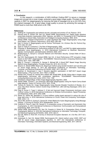 ◼ ISSN: 1693-6930
TELKOMNIKA Vol. 17, No. 5, October 2019: 2400-2409
2408
4. Conclusion
In this research, a combination of AES–Huffman Coding–DWT to secure a message
image and conceal into a cover image, produced a good stego image quality. Provided a higher
capacity in DWT for steganography by reducing the total of message’s bit up to 22.319% from
the original message’s bit. A good stego image quality is proven by achieving the average of
PSNR result is more than 40db which is 46.1788.
References
[1] Stallings W. Cryptography and network security: principles and practice. 6th
ed. Pearson. 2013.
[2] Damara Ardy R, Indriani OR, Sari CA, Setiadi DRIM, Rachmawanto EH. Digital image signature
using triple protection cryptosystem (RSA, Vigenere, and MD5). In: Proceeding of 2017 International
Conference on Smart Cities, Automation and Intelligent Computing Systems. IEEE. 2018.
[3] Setiadi DRIM. Payload Enhancement on Least Significant Bit Image Steganography Using Edge
Area Dilation. Intl J Electron Telecommun. 2019; 65(2): 295–300.
[4] Nain S, Kumar S. Steganography and Its Various Techniques. Int J Enhanc Res Sci Technol Eng.
2014; 3(6): 241–245
[5] Siper A, Farley R, Lombardo C. The Rise of Steganography. 2005.
[6] Chandran S, Bhattacharyya K. Performance analysis of LSB, DCT, and DWT for digital watermarking
application using steganography. In: 2015 International Conference on Electrical, Electronics,
Signals, Communication, and Optimization (EESCO). IEEE. 2015
[7] Bhattacharyya S, Sanyal G. Computer Network and Information Security. Comput Netw Inf Secur.
2012: 7: 27–40.
[8] Sari WS, Rachmawanto EH, Setiadi DRIM, Sari CA. A Good Performance OTP encryption image
based on DCT-DWT steganography. TELKOMNIKA Telecommunication Computing Electronics and
Control. 2017: 14(4): 1982-1989
[9] Baby D, Thomas J, Augustine G, George E, Michael NR. A Novel DWT Based Image Securing
Method Using Steganography. Procedia Comput Sci. 2015; 46: 612–618.
[10] Setyono A, Setiadi DRIM, Muljono M. StegoCrypt method using wavelet transform and one-time pad
for secret image delivery. In: 2017 4th International Conference on Information Technology,
Computer, and Electrical Engineering (ICITACEE). IEEE. 2017: 203–207.
[11] Budiman G, Novamizanti L, Iwut I. Genetics algorithm optimization of DWT-DCT based image
Watermarking. J Phys Conf Ser. 2017; 795(1): 012039.
[12] Wahab OFA, Hussein AI, Hamed HFA, Kelash HM, Khalaf AAM, Ali HM. Hiding data in images using
steganography techniques with compression algorithms. TELKOMNIKA Telecommunication
Computing Electronics and Control. 2019; 17(3): 1168.
[13] Cheddad A. Steganoflage: A New Image Steganography Algorithm. 2009.
[14] Setiadi DRIM, Jumanto J. An enhanced LSB-Image Steganography Using the Hybrid Canny-Sobel
edge detection. Cybern Inf Technol. 2018; 18(2): 74–88.
[15] Tushara M, Navas KA. Image Steganography Using Discrete Wavelet Transform-A Review. Int J
Innov Res Electr Electron Instrum Control Eng nCORETech. LBS Coll Eng Kasaragod. 2016; 3(1):
2321–5526.
[16] Patel R, Kumar V, Tyagi V, Asthana V. A fast and improved Image Compression technique using
Huffman coding. In: 2016 International Conference on Wireless Communications, Signal Processing,
and Networking. IEEE. 2016: 2283–2286.
[17] Sarkar SJ, Sarkar NK, Banerjee A. A novel Huffman coding based approach to reduce the size of
large data array. In: 2016 International Conference on Circuit, Power and Computing Technologies.
IEEE. 2016: 1–5.
[18] Atoum MS, Ibrahim S, Sulong G, Zamani M. A New Method for Audio Steganography Using Message
Integrity. J Converg Inf Technol. 2013; 8(September): 35–44.
[19] Chandra S, Paira S, Alam SS, Sanyal G. A comparative survey of Symmetric and Asymmetric Key
Cryptography. In: 2014 International Conference on Electronics, Communication and Computational
Engineering. IEEE. 2014: 83–93.
[20] Setiadi DRIM, Rachmawanto EH, Sari CA, Susanto A, Doheir M. A Comparative Study of Image
Cryptographic Method. In: 2018 5th International Conference on Information Technology, Computer,
and Electrical Engineering (ICITACEE). IEEE. 2018: 336–41.
[21] Rao SK, Mahto D, Khan DA. A Survey on Advanced Encryption Standard. Int J Sci Res. 2017; 6(1):
711–724.
[22] Ardiansyah G, Sari CA, Setiadi DRIM, Rachmawanto EH. Hybrid method using 3-DES, DWT and
LSB for secure image steganography algorithm. In: 2017 2nd International conferences on
Information Technology, Information Systems, and Electrical Engineering. IEEE. 2017: 249–54.
 