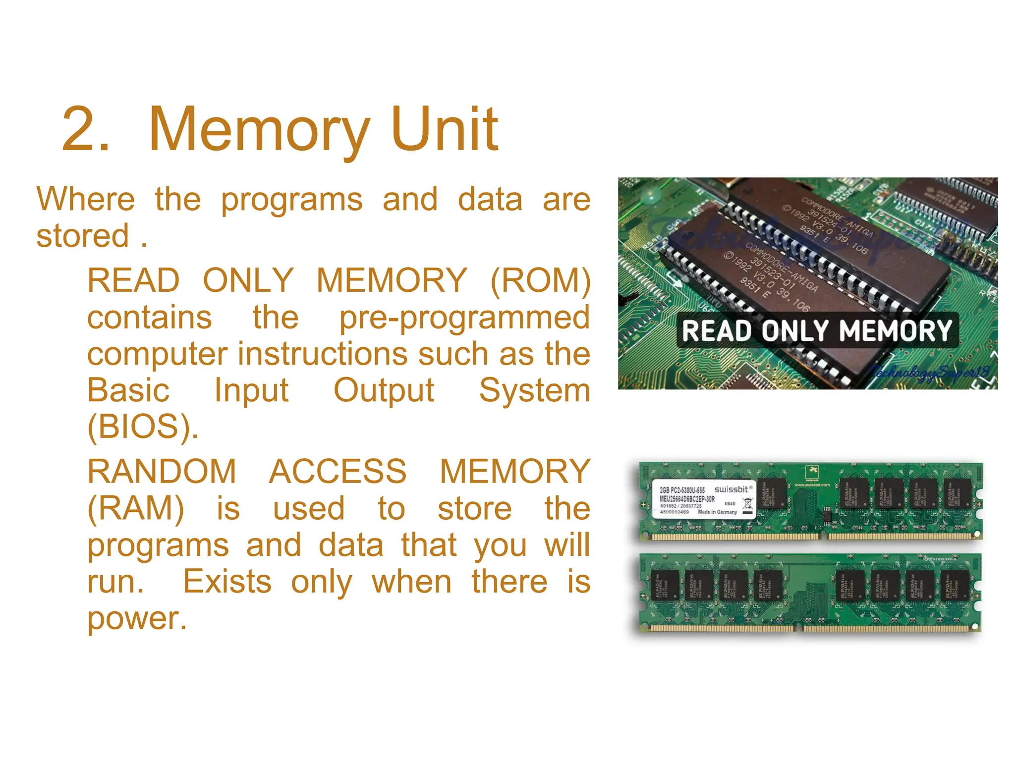 2. Memory Unit
Where the programs and data are
stored .
READ ONLY MEMORY (ROM)
contains the pre-programmed
computer instructions such as the
Basic Input Output System
(BIOS).
RANDOM ACCESS MEMORY
(RAM) is used to store the
programs and data that you will
run. Exists only when there is
power.
 