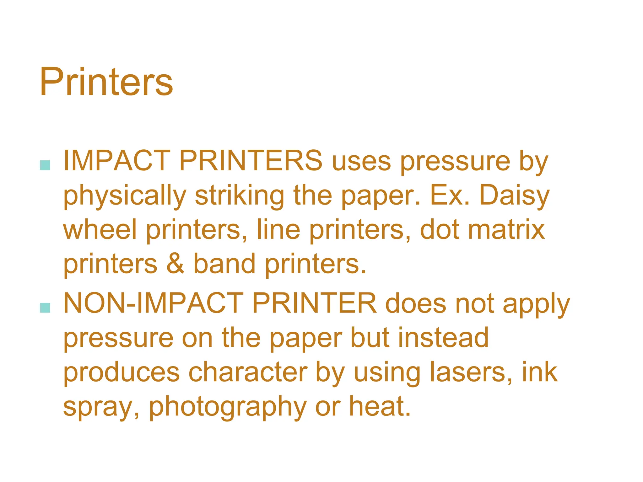 Printers
■ IMPACT PRINTERS uses pressure by
physically striking the paper. Ex. Daisy
wheel printers, line printers, dot matrix
printers & band printers.
■ NON-IMPACT PRINTER does not apply
pressure on the paper but instead
produces character by using lasers, ink
spray, photography or heat.
 