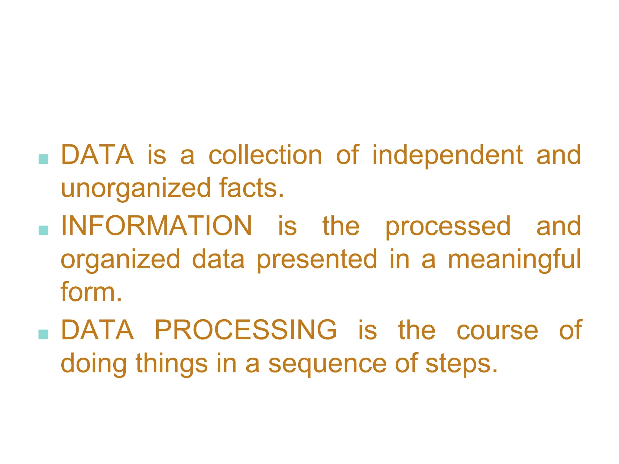 ■ DATA is a collection of independent and
unorganized facts.
■ INFORMATION is the processed and
organized data presented in a meaningful
form.
■ DATA PROCESSING is the course of
doing things in a sequence of steps.
 