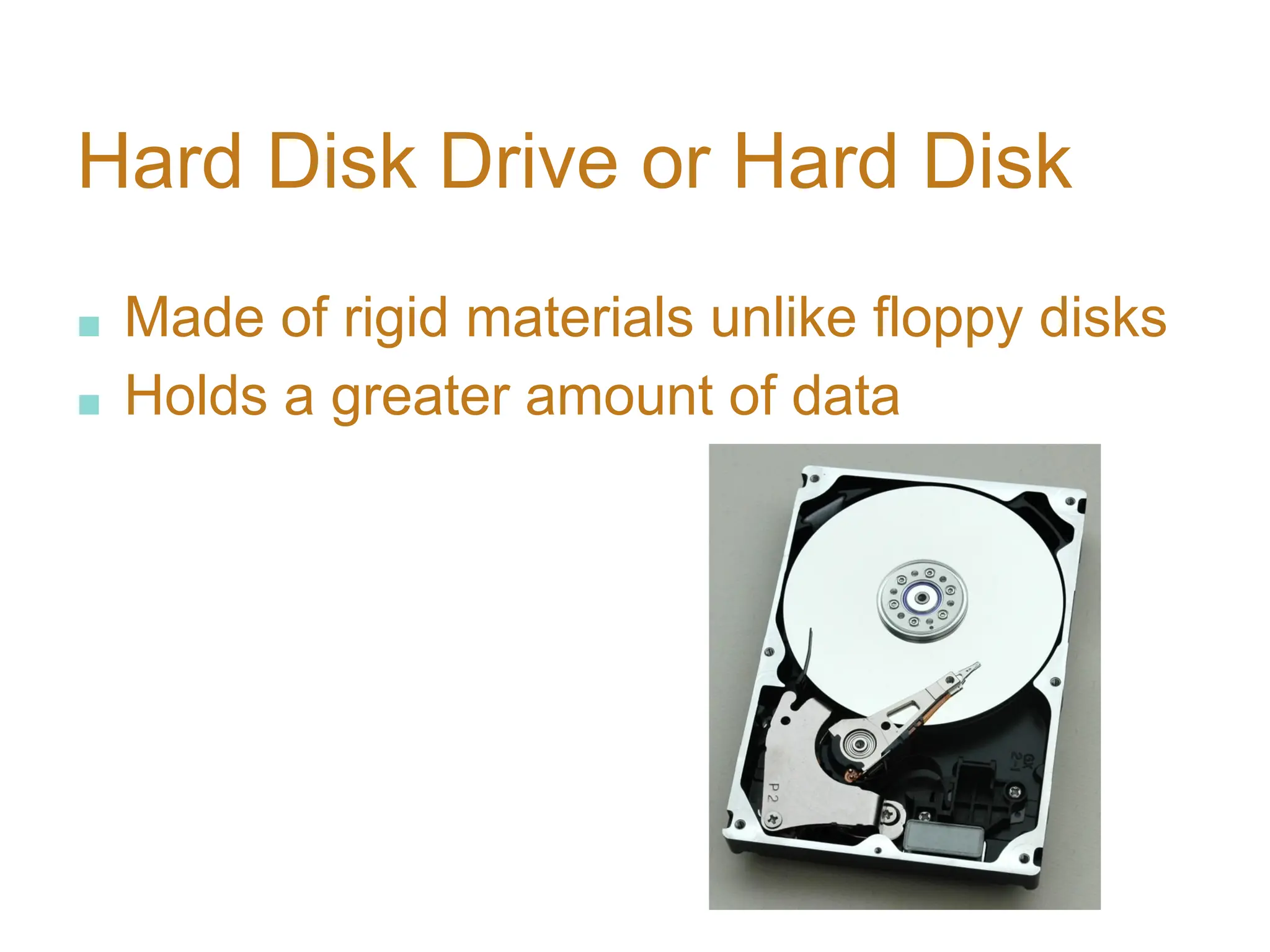 Hard Disk Drive or Hard Disk
■ Made of rigid materials unlike floppy disks
■ Holds a greater amount of data
 